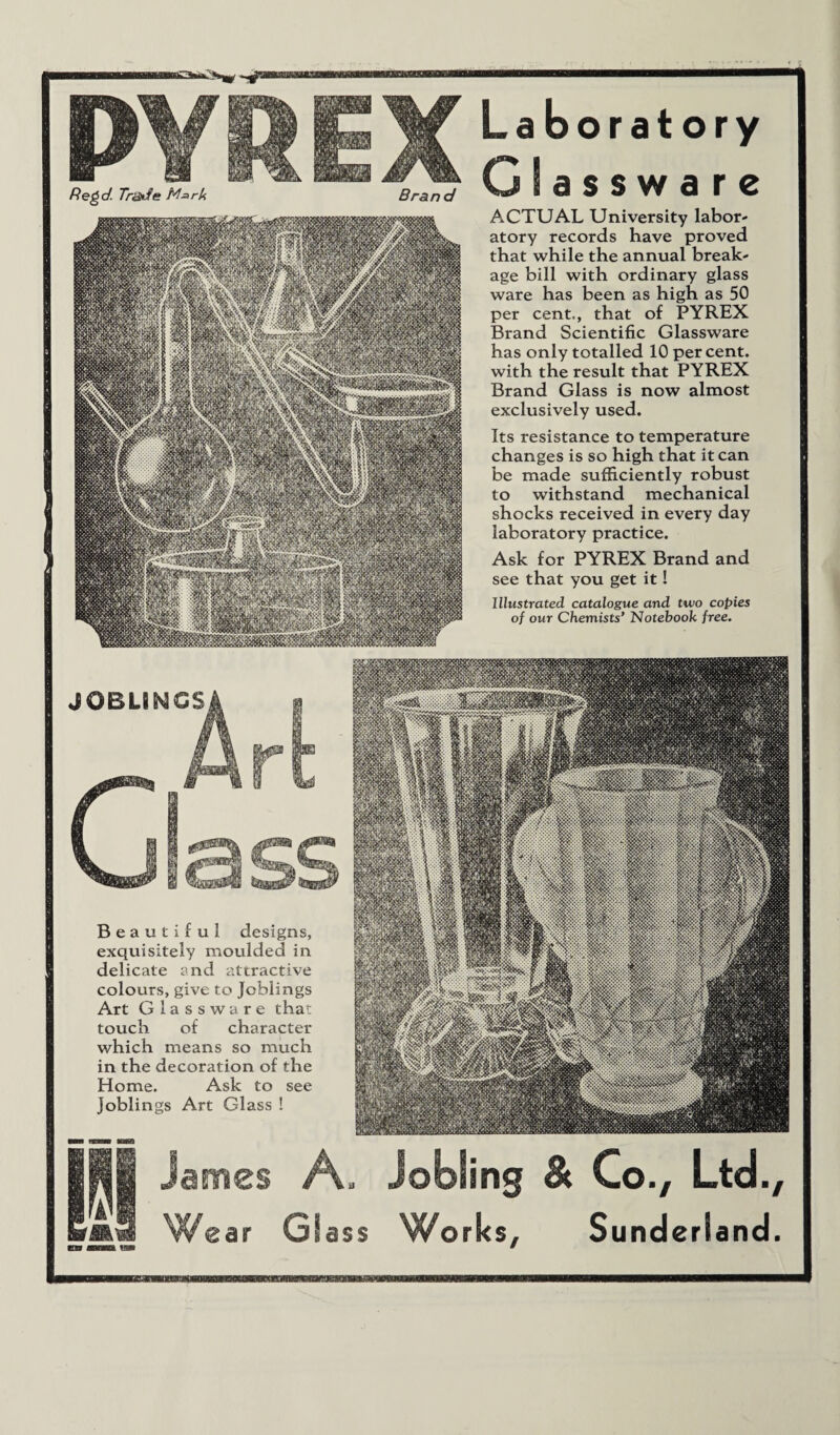 Laboratory Glassware ACTUAL University labor¬ atory records have proved that while the annual break¬ age bill with ordinary glass ware has been as high as 50 per cent., that of PYREX Brand Scientific Glassware has only totalled 10 percent, with the result that PYREX Brand Glass is now almost exclusively used. Its resistance to temperature changes is so high that it can be made sufficiently robust to withstand mechanical shocks received in every day laboratory practice. Ask for PYREX Brand and see that you get it! Illustrated catalogue and two copies of our Chemists’ Notebook free. Beautiful designs, exquisitely moulded in delicate and attractive colours, give to Joblings Art Glassware that touch of character which means so much in the decoration of the Home. Ask to see joblings Art Glass ! James A. Jobling & Co., Ltd., Wear Glass Works, Sunderland.