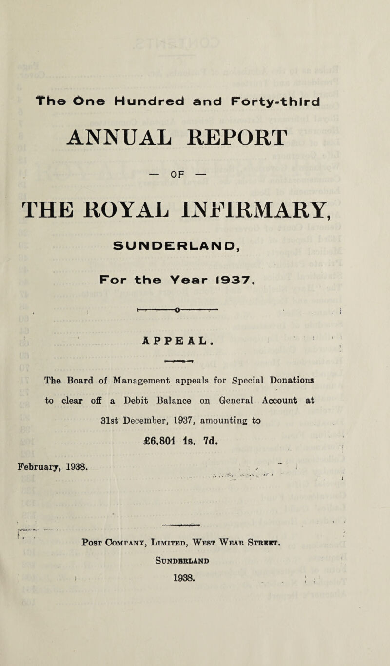 Th© One Hundred end Forty-third ANNUAL REPORT — OF — THE ROYAL INFIRMARY, SUNDERLAND, For the Year 1937, *“*-0-— APPEAL. The Board of Management appeals for Special Donations to clear off a Debit Balance on General Account at 31st December, 1937, amounting to £6,801 Is. 7d. February, 1938. 1 IWUrs* • •- i . . Post Company, Limited, West Wear Street. Sunderland