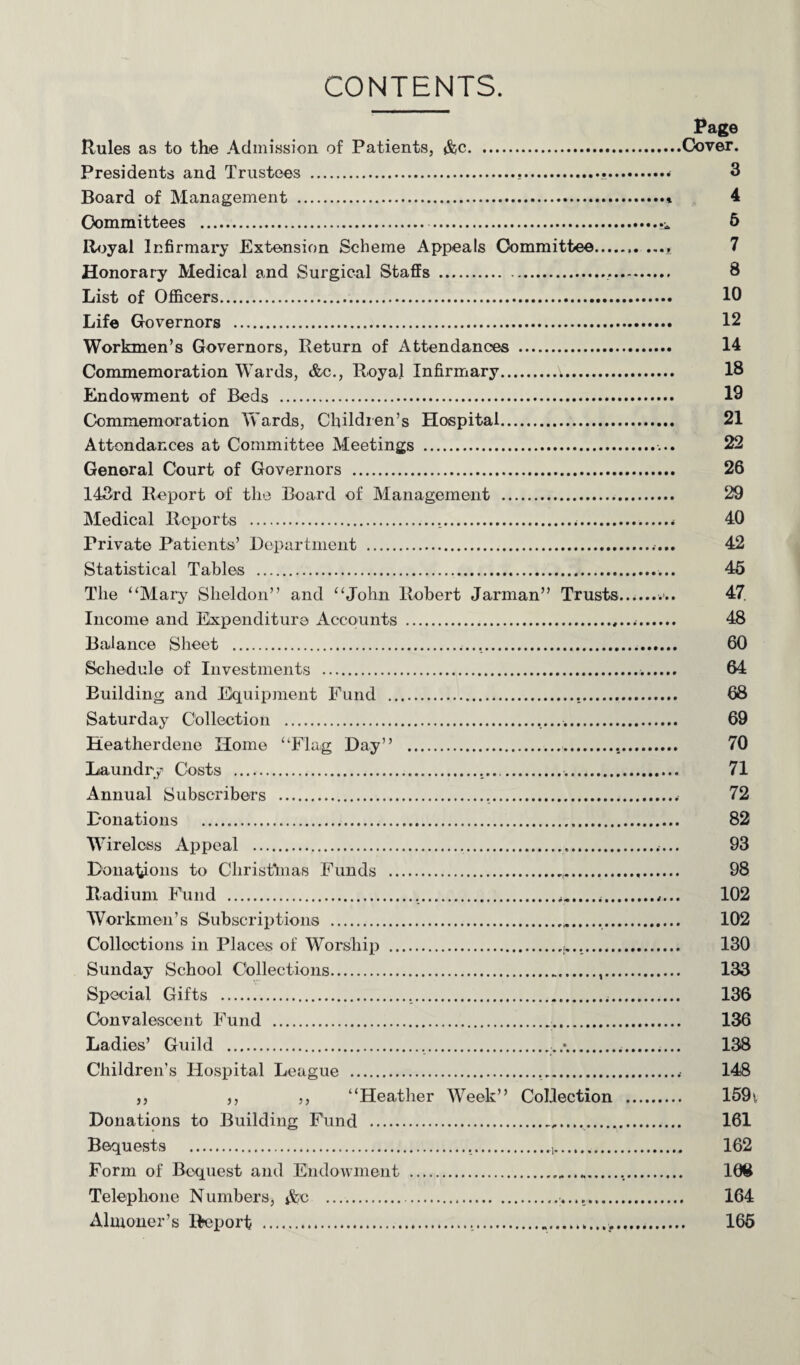 Page Rules as to the Admission of Patients, &c.Cover. Presidents and Trustees ...... 3 Board of Management .» 4 Committees .. 5 Royal Infirmary Extension Scheme Appeals Committee.. 7 Honorary Medical and Surgical Staffs ... 8 List of Officers. 10 Life Governors . 12 Workmen’s Governors, Return of Attendances . 14 Commemoration Wards, &c., Royal Infirmary.V. 18 Endowment of Beds . 19 Commemoration Wards, Children’s Hospital. 21 Attendances at Committee Meetings .. 22 General Court of Governors . 26 143rd Report of the Board of Management . 29 Medical Reports ...<. 40 Private Patients’ Department .. 42 Statistical Tables .. 45 The “Mary Sheldon” and “John Robert Jarman” Trusts.. 47. Income and Expenditure Accounts ... 48 Balance Sheet ... 60 Schedule of Investments ... 64 Building and Equipment Fund ... 68 Saturday Collection ... 69 Heatherdene Home “Flag Day” .... 70 Laundry Costs ..... 71 Annual Subscribers .... 72 Donations . 82 Wireless Appeal ...... 93 Donations to Christhias Funds ... 98 Radium Fund ...,,.... 102 Workmen’s Subscriptions . 102 Collections in Places of Worship ... 130 Sunday School Collections. 133 Special Gifts ..... 136 Convalescent Fund . 136 Ladies’ Guild ....... 138 Children’s Hospital League . 148 ,, ,, ,, “Heather Week” Collection . 1591 Donations to Building Fund . 161 Bequests . 162 Form of Bequest and Endowment . 108 Telephone Numbers, *fec . 164 Almoner’s Report . 165