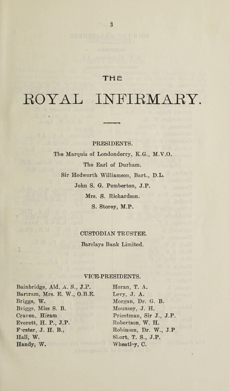 THE BOYAL INFIBMABY. PRESIDENTS. Ttie Marquis of Londonderry, K.G., M.V.O. The Earl of Durham. Sir Hedworth Williamson, Bart., D.L. John S. G. Pemberton, J.P. Mrs. S. Richardson. S. Storey, M.P. CUSTODIAN TRUSTEE. Barclays Bank Limited. VICE-PRESIDENTS. Bainbridge, Aid. A. S., J.P. Bartram, Mrs. E. W., O.B.E. Briggs, W. Briggs, Miss S. B. Craven, Hiram Everett, H. P., J.P. Forster, J. H. B., Hall, W. Handy, W. Horan, T. A. Levy, J. A. Morgan, Dr. G. B. Mounsey, J. H. Priestman, Sir J., J.P. Robertson, W. H. Robinson, Dr. W., J.P. Short, T. S., J.P. WheatPy, C.