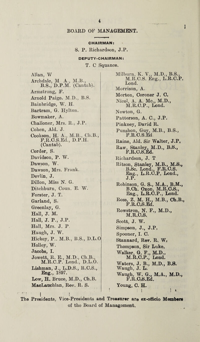 BOARD OF MANAGEMENT. CHAIRMAN: S. P. Richardson, J.P. DEPUTY-CHAIRMAN: T. C Squance. Allan, W Arch dale, M A., MB., B.S., D.P.M. (Cantab). Armstrong, F. Arnold Paige. M.D., B.S. Bainbridge, W. H. Bartram, G. Hylton. Bowmaker, A. Challoner, Mrs. R., J.P. Cohen, Aid. J. Cookson, H. A., M.B., Ch.B., F.R.O.S.Ed., D.P.H. (Cantab). Corder, S. Davidson, P. W. Dawson, W. Dawson, Mrs. Frank. Devlin, J. Dillon, Miss N. G. Ditchburn, Coun. E. W. Forster, J. T. Garland, S. Greenlay, G. Hall, J'. M. Hall, J. P., J.P. Hall, Mrs. J. P Haugh, J. W. Hickey, P.. M.B., B.S., D.L.O Holley, W. Jacobs, I. Jowett, R. E., M.D., Ch.B., M.R.C.P. Lond., D.L.O. Lishman, J., L.D.S., R.C.S., Eng., 1897. Low, H. Bruce, M.D., Ch.B. MacLauchlan, Rev. R. S. Milburn, K. V., M.D., B.S., M.R.C.S. Eng., L.R.C.P. Lond. Morrison, A. Morton, Coroner J. O. Nicol, A. A. Me., M.D., M.R.O.P., Lond. Newton, G. Patterson, A. C., J.P. Pinkney, David R. Punshon, Guy, M.B., B.S., F.R.O.S.Ed. Raine, Aid. Sir Walter, J.P. Raw, Stanley, M.D., B.S., F.R.O.S.Ed. Richardson, J. T Ritson, Stanley, M.B., M.S., R.Sc. Lond., F.R.O.S. Eng., L.R.O.P. Lond., J.P. Robinson, G. S., M.A., B.M., B.Oh. Oxon, M.R.O.S., Eng., L.R.O.P., Lond. Ross, Z. M. H., M.B., Oh.B.. F.R.O.S.Ed. Rowstron, N. F., M.D., M.R.O.S. Scott, J. W. Simpson, J., J.P. Spooner, I. C. Stannard, Rev. R. W^ Thompson, Sir Luke. Walker, G. F., M.D., M.R.C.P., Lond. Waters, J. B., M.D., B.S. Waugh, J. L. Waugh, W. G., M.A., M.D., F.R.O.S.Ed. Young, 0. H The Presidents, Vice-Presidents and Treasurer are ex-ohicio Members of the Board of Management.