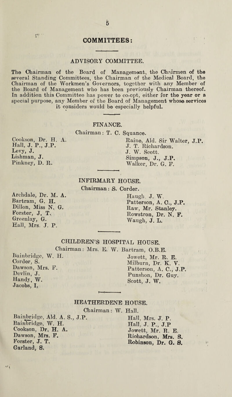 COMMITTEES: i r-r ADVISORY COMMITTEE. The Chairman of the Board of Management, the Chairmen of the several Standing Committees, the Chairman of the Medical Board, the Chairman of the Workmen’s Governors, together with any Member of the Board of Management who has been previously Chairman thereof. In addition this Committee has power to co-opt, either for the year or a special purpose, any Member of the Board of Management whose services it considers would be especially helpful. Cookson, Dr. H. A. Hall, J. P„ J.P. Levy, J. Lishman, J. Pinkney, D. R. FINANCE. Chairman: T. C. Squance. Raine, Aid. Sir Walter, J.P. J. T. Richardson. J. W. Scott. Simpson, J., J.P. Walker, Dr. G. F. Archdale, Dr. M. A. Bartrain, G. H. Dillon, Miss N, G. Forster, J. T. Greenlay, G. Hall, Mrs. J. P. INFIRMARY HOUSE. Chairman: S. Corder. Haugh, J. W. Patterson, A. C., J.P. Raw, Mr. Stanley. Rowstron, Dr. N. F. Waugh, J. L. CHILDREN’S HOSPITAL HOUSE. Chairman: Mrs. E. W. Bartram, O.B.E. Cambridge, W. H. Jowett, Mr. R. E. Corder, S. Milburn, Dr. K. V. Dawson, Mrs. F. Patterson, A. C., J.P. Devlin, J. Punshon, Dr. Guy. Handy, W. Scott, J. W. Jacobs, I. g—' * a HEATHERDENE HOUSE. Chairman: W. Hall. Baiiibridge, Aid. A. S., J.P. Bainbridge, W. II. Cookson, Dr. H. A. Dawson, Mrs. F. Forster, J. T. Garland, S. Hall, Mrs. J. P. Hall, J. P., J.P Jowett, Mr. R. E. Richardson, Mrs. S. Robinson, Dr. G. S.