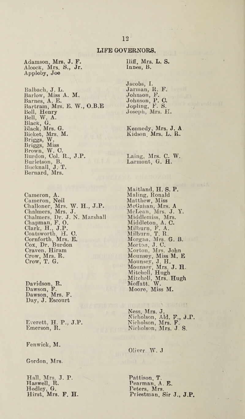 LIFE GOVERNORS Adamson, Mrs. J. F. Aloock, Mrs. S., Jr. Appleby, Joe Balbach, J. L. Barlow, Miss A. M. Barnes, A. E. Bartram, Mrs. E. W., O.B.E Bell, Henry Bell, W. A. Black, G. Black, Mrs. G. Bicket, Mrs. M. Briggs, W. Briggs, Miss Brown, W. O. Burdon, Col. R., J.P. Burletson, B. Bucknall, J. T. Bernard, Mrs. Cameron, A. Cameron, Neil Challoner, Mrs. W. H., J.P. Chalmers, Mrs. J. Chalmers, Dr. J. N. Marshall Chapman, F. 0. Clark, H., J.P. Coatsworth. H. O. Cornforth Mrs. E. Cox, Dr. Burdon Craven, Hiram Crow, Mrs. R. Crow, T. G. Davidson, R. Dawson, F. Dawson, Mrs. F. Day, J. Escourt Everett, H. P., J.P. Emerson, R. Fenwick, M. Gordon, Mrs. Hall, Mrs. J. P. Has well, R. Hcdley, G. Hirst, Mrs. F. H. Iliff, Mrs. L. S. Innes, B. Jacobs, I. Jarman, R. F. Johnson, F. Johnson, P. 0. Jopimg, F. S. Joseph, Mrs. II. Kennedy, Mrs. J. A Kidson, Mrs. L. R. Laing, Mrs. C. W. Larmont, G. H. Maitland, H. S. P. Maling, Ronald Matthew, Miss McGahan, Mrs. A McLean, Mrs. J. Y. Middlemiss, Mrs. Middleton, A. C. Milburn, F. A. Milburn, T. R. Morgan, Mrs. G. B. Morton, J. C. Morton, Mrs. John Mounsey, Miss M. E Mounsev, J. H. Mounsey, Mrs. J. H. Mitchell, Hugh Mitchell, Mrs. Hugh Moffatt, W. Moore, Miss M. Ness, Mrs. J. Nicholson, Aid. F., J.P. Nicholson, Mrs. F. Nicholson, Mrs. J. S. Oliver W. J Pattison, T. Pearman, A. E. Peters, Mrs. Priestman, Sir J., J.P.