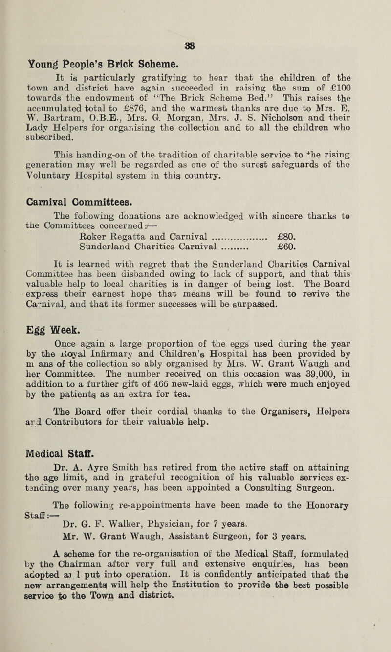 38 Young People’s Brick Scheme. It is particularly gratifying to hear that the children of the town and district have again succeeded in raising the sum of £100 towards the endowment of “The Brick Scheme Bed.” This raises the accumulated total to £876, and the warmest thanks are due to Mrs. E. W. Bartram, O.B.E., Mrs. G. Morgan, Mrs. J. S. Nicholson and their Lady Helpers for organising the collection and to all the children who subscribed. This lianding-on of the tradition of charitable service to ^he rising generation may well be regarded as one of the surest safeguards of the Voluntary Hospital system in thisf country. Carnival Committees. The following donations are acknowledged with sincere thanks to the Committees concerned:)— Roker Regatta and Carnival . £80. Sunderland Charities Carnival . £60. It is learned with regret that the Sunderland Charities Carnival Committee has been disbanded owing to lack of support, and that this valuable help to local charities is in danger of being lost. The Board express their earnest hope that means will be found to revive the Carnival, and that its former successes will be surpassed. Egg Week. Once again a large proportion of the eggs used during the year by the rtoyal Infirmary and Children’s Hospital has been provided by m ans of the collection so ably organised by Mrs. W. Grant Waugh and her Committee. The number received on this occasion was 39,000, in addition to a further gift of 466 new-laid eggs, which were much enjoyed by the patient^ as an extra for tea. The Board offer their cordial thanks to the Organisers, Helpers and Contributors for their valuable help. Medical Staff. Dr. A. Ayre Smith has retired from the active staff on attaining the age limit, and in grateful recognition of his valuable services ex- tsnding over many years, has been appointed a Consulting Surgeon. The following re-appointments have been made to the Honorary Staff:— Dr. G. F. Walker, Physician, for 7 years. Mr. W. Grant Waugh, Assistant Surgeon, for 3 years. A scheme for the re-organisation of the Medical Staff, formulated by the Chairman after very full and extensive enquiries, has been adopted ai 1 put into operation. It is confidently anticipated that the new arrangements! will help the Institution to provide the best possible service to the Town and district.