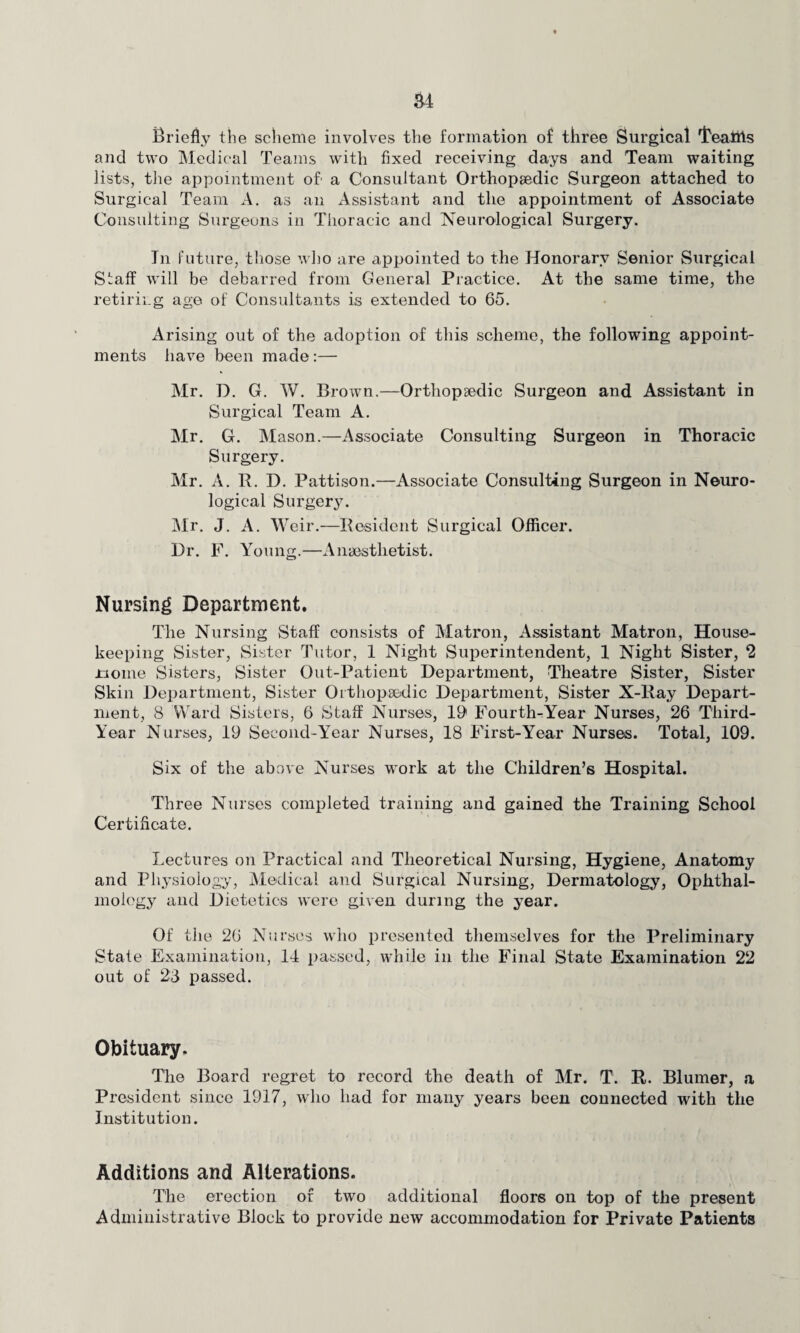 a4 Briefly the scheme involves the formation of three Surgical I'eattts and two Medical Teams with fixed receiving days and Team waiting lists, the appointment of' a Consultant Orthopaedic Surgeon attached to Surgical Team A. as an Assistant and the appointment of Associate Consulting Surgeons in Thoracic and Neurological Surgery. In future, those who are appointed to the Honorary Senior Surgical Slaff will be debarred from General Practice. At the same time, the retiring age of Consultants is extended to 65. Arising out of the adoption of this scheme, the following appoint¬ ments have been made:— Mr. D. G. W. Brown.—Orthopaedic Surgeon and Assistant in Surgical Team A. Mr. G. Mason.—Associate Consulting Surgeon in Thoracic Surgery. Mr. A. R. D. Pattison.—Associate Consulting Surgeon in Neuro¬ logical Surgery. Mr. J. A. Weir.—Resident Surgical Officer. Dr. F. Young.—Anaesthetist. Nursing Department. The Nursing Staff consists of Matron, Assistant Matron, House¬ keeping Sister, Sister Tutor, 1 Night Superintendent, 1 Night Sister, 2 nome Sisters, Sister Out-Patient Department, Theatre Sister, Sister Skin Department, Sister Orthopaedic Department, Sister X-Ray Depart¬ ment, 8 Ward Sisters, 6 Staff Nurses, 19* Fourth-Year Nurses, 26 Third- Year Nurses, 19 Second-Year Nurses, 18 First-Year Nurses. Total, 109. Six of the above Nurses work at the Children’s Hospital. Three Nurses completed training and gained the Training School Certificate. Lectures on Practical and Theoretical Nursing, Hygiene, Anatomy and Physiology, Medical and Surgical Nursing, Dermatology, Ophthal¬ mology and Dietetics were given during the year. Of the 26 Nurses who presented themselves for the Preliminary State Examination, 14 passed, while in the Final State Examination 22 out of 23 passed. Obituary, Tire Board regret to record the death of Mr. T. R. Blumer, a President since 1917, who had for many years been connected with the Institution. Additions and Alterations. The erection of two additional floors on top of the present Administrative Block to provide new accommodation for Private Patients