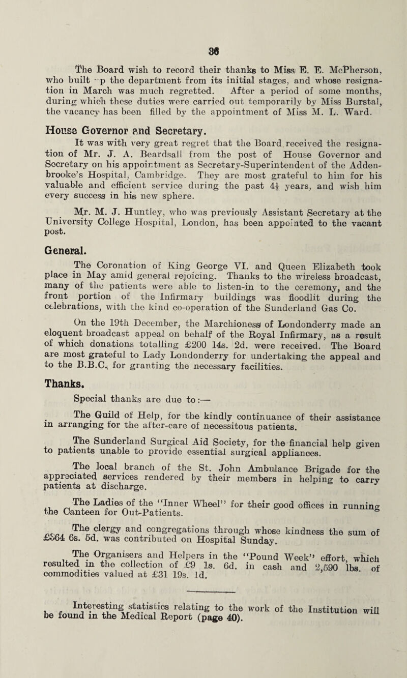 The Board wish to record their thanks to Miss, E. E. McPherson, who built - p the department from its initial stages, and whose resigna¬ tion in March was much regretted. After a period of some months, during which these duties were carried out temporarily by Miss Burstal, the vacancy has been filled by the appointment of Miss M. L. Ward. House Governor and Secretary. It was with very great regret that the Board received the resigna¬ tion of Mr. J. A. Beardsali from the post of House Governor and Secretary on his appointment as Secretary-Superintendent of the Adden- brooke’s Hospital, Cambridge. They are most grateful to him for his valuable and efficient service during the past 4J years, and wish him every success in his new sphere. Mr. M. J. Huntley, who was previously Assistant Secretary at the University College Hospital, London, has been appointed to the vacant post. General. The Coronation of King George VI. and Queen Elizabeth took place in May amid general rejoicing. Thanks to the wireless broadcast, many of the patients were able to listen-in to the ceremony, and the front portion of the Infirmary buildings was floodlit during the celebrations, with the kind co-operation of the Sunderland Gas Co. On the 19th December, the Marchioness) of Londonderry made an eloquent broadcast appeal on behalf of the Royal Infirmary, as a result of which donations totalling £200 14s. 2d. were received. The Board are most grateful to Lady Londonderry for undertaking the appeal and to the B.B.C., for granting the necessary facilities. Thanks. Special thanks are due to:— The. Guild of Help, for the kindly continuance of their assistance in arranging for the after-care of necessitous patients. The Sunderland Surgical Aid Society, for the financial help given to patients unable to provide essential surgical appliances. The local branch of the St. John Ambulance Brigade for the appreciated services rendered by their members in helping to carry patients at discharge. The Ladies of the “Inner Wheel” for their good offices in running the Canteen for Out-Patients. & „ . The clergy and congregations through whose kindness the sum of £o64 6s. 5d. was contributed on Hospital Sunday. The Organisers and Helpers in resulted in the collection of £9 Is. commodities valued at £31 19s. Id. the “Pound Week” effort, which 6d. in cash and 2,590 lbs. of Interesting statistics relating to the work of the Institution be found in the Medical Report (page 40). will