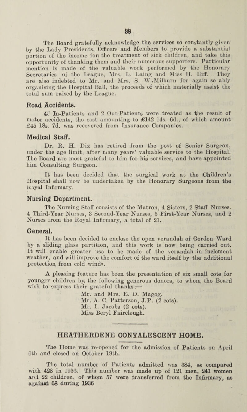 The Board gratefully acknowledge the services so constantly given by the Lady Presidents, Officers and Members to provide a substantial portion of the income fori the treatment of sick children, and take this opportunity of thanking them and their numerous supporters. Particular mention is made of the valuable work performed by the Honorary Secretaries of the League, Mrs. L. Laing and Miss H. Iliff. They are also indebted to Mr. and Mrs. S. W.-Milburn for again so ably organising the Hospital Ball, the proceeds of which materially assist the total sum raised by the League. Road Accidents. 4£ In-Patients and 2 Out-Patients were treated as the result of motor accidents, the cost amounting to £142 14s. 6d., of which amount £45 18s. 7d. was recovered from Insurance Companies. Medical Staff. Dr. R. H. Dix has retired from the post of Senior Surgeon, under the age limit, after many years’ valuable service to the Hospital. The Board are most grateful to him for his services, and have appointed him Consulting Surgeon. It lias been decided that the surgical work at the Children’s Hospital shall now be undertaken by the Honorary Surgeons from the Royal Infirmary. i Nursing Department. The Nursing Staff consists of the Matron, 4 Sisters, 2 Staff Nurses. 4 Third-Year Nurses, 3 Second-Year Nurses, 5 First-Year Nurses, and 2 Nurses from the Royal Infirmary, a total of 21. General. It lias been decided to enclose the open verandah of Gordon Ward by a sliding glass partition, and this work is now being carried out. It will enable greater use to be made of the verandah in inclement weather, and will improve the comfort of the ward itself by the additional protection from cold wind';. A pleasing feature has been the presentation of six small cots for younger children by the following generous donors, to whom the Board wish to express their grateful thanks:— Mr. and Mrs. E. D. Magog. Mr. A. C. Patterson, J.P. (2 cots). Mr. I. Jacobs (2 cots). Miss Beryl Fairclough. HEATHERDENE CONVALESCENT HOME. The Home was re-opened for the admission of Patients on April 6th and closed on October 19th. The total number of Patients admitted was 384, as compared with 428 in 1936. This number was made up of 121 men, 241 women and 22 children, of whom 57 were transferred from the Infirmary, as against 68 during 1936