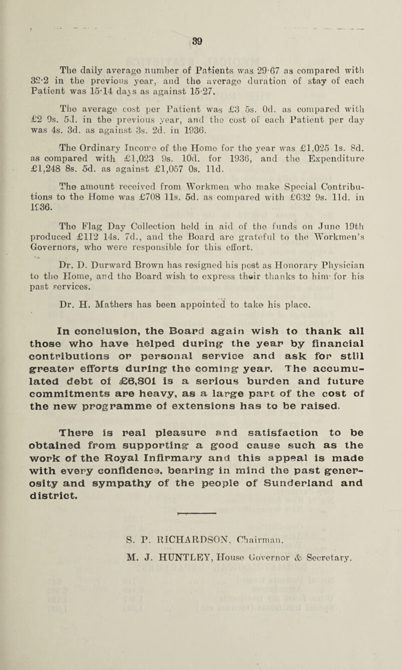 The daily average number of Patients was 29-67 as compared with 32-2 in the previous year, and the average duration of stay of each Patient was 15-14 da^s as against 15-27. The average cost per Patient was £3 5s. Od. as compared with £2 9s. 5J. in the previous year, and the cost of each Patient per day was 4s. 3d. as against 3s. 2d. in 1936. The Ordinary Income of the Home for the year was £1,025 Is. 8d. as compared with £1,023 9s. 10'cl. for 1936, and the Expenditure £1,248 8s. 5d. as against £1,057 Os. lid. The amount received from Workmen who make Special Contribu¬ tions to the Home was £708 11s. 5d. as compared with £632 9s. lid. in 1936. The Flag Day Collection held in aid of the funds on June 19th produced £112 14s. 7d., and the Board are grateful to the Workmen’s Governors, who were responsible for this effort. - .\ Dr. D. Durward Brown has resigned his post as Honorary Physician to the Home, and the Board wish to express th»ir thanks to him* for his past services. Dr. H. Mathers has been appointed to take his place. In conclusion, the Board again wish to thank all those who have helped during the year by financial contributions or personal service and ask for still greater efforts during the coming year. The accumu¬ lated debt of £6,801 is a serious burden and luture commitments are heavy, as a large part of the cost of the new programme of extensions has to be raised. There is real pleasure and satisfaction to be obtained from supporting a good cause sueh as the work of the Royal Infirmary and this appeal is made with every confidence, bearing in mind the past gener¬ osity and sympathy of the people of Sunderland and district. S. P. RICHARDSON, Chairman. M. J. HUNTLEY, House Governor <fc Secretary.