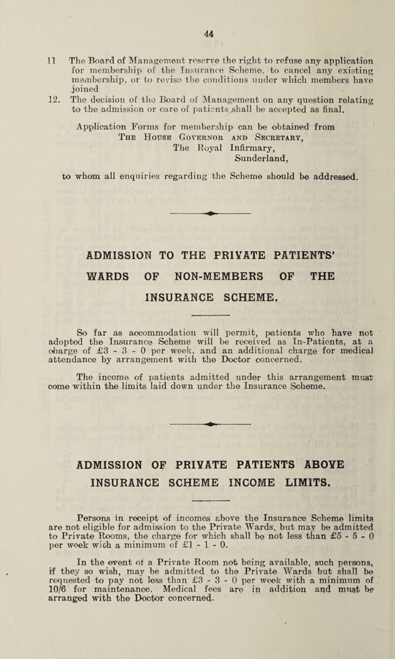 11 The Board of Management reserve the right to refuse any application for membership of the Insurance Scheme, to cancel any existing membership, or to revise the conditions under which members have joined 12, The decision of the Board of Management on any question relating to the admission or care of patients .shall be accepted as final. Application Forms for membership can be obtained from The House Governor and Secretary, The Royal Infirmary, Sunderland, to whom all enquiries regarding the Scheme should be addressed. ADMISSION TO THE PRIVATE PATIENTS’ WARDS OF NON-MEMBERS OF THE INSURANCE SCHEME. So far as accommodation will permit, patients who have not adopted the Insurance Scheme will be received as In-Patients, at a charge of £3 - 3 - 0 per week, and an additional charge for medical attendance by arrangement with the Doctor concerned. The income of patients admitted under this arrangement must come within the limits laid down under the Insurance Scheme. ADMISSION OF PRIVATE PATIENTS ABOVE INSURANCE SCHEME INCOME LIMITS. Persons in receipt of incomes above the Insurance Scheme limits are not eligible for admission to the Private Wards, but may be admitted to Private Rooms, the charge for which shall be not less than £5-5-0 per week with a minimum of £1 - 1 - 0. In the event of a Private Room not being available, such persons, if they so wish, may be admitted to the Private Wards but shall be requested to pay not less than £3-3-0 per week with a minimum of 10/6 for maintenance. Medical fees are in addition and must be arranged with the Doctor concerned-