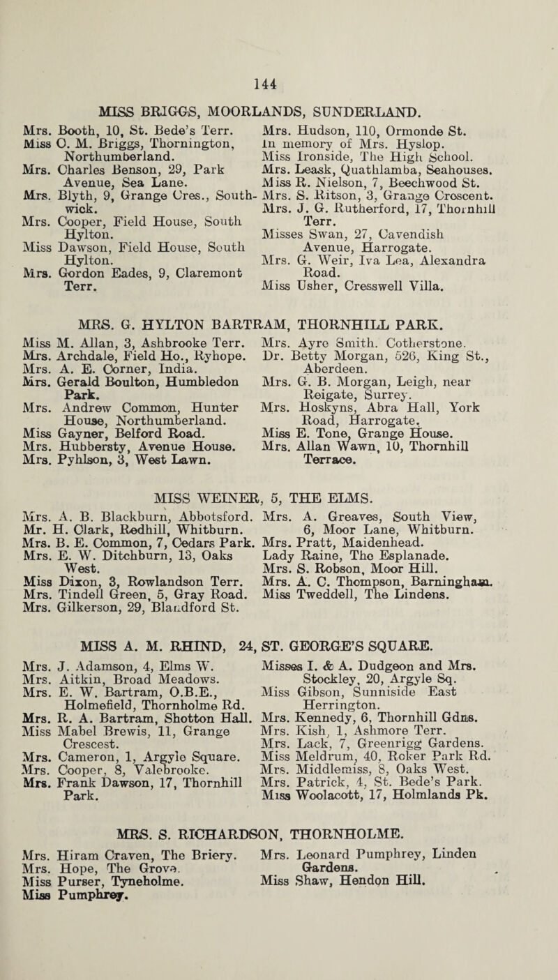 MISS BRIGGS, MOORLANDS, SUNDERLAND. Mrs. Booth, 10, St. Bede’s Terr. Mrs. Hudson, 110, Ormonde St. Miss O. M. Briggs, Thornington, in memory of Mrs. Hysiop. Northumberland. Miss Ironside, The High School. Mrs. Charles Benson, 29, Park Mrs. Leask, Quatlilamba, Seahouses. Avenue, Sea Lane. Miss R. Nielson, 7, Beechwood St. Mrs. Blyth, 9, Grange Cres., South- Mrs. S. Ritson, 3, Grange Crescent. wick. Mrs. J. G. Rutherford, 17, Thornhill Mrs. Cooper, Field House, South Terr. Hylton. Misses Swan, 27, Cavendish Miss Dawson, Field House, South Avenue, Harrogate. Hylton. Mrs. G. Weir, Iva Lea, Alexandra Mrs. Gordon Eades, 9, Claremont Road. Terr. Miss Usher, Cresswell Villa. MRS. G. HYLTON BARTRAM, THORNHILL PARK. Miss M. Allan, 3, Ashbrooke Terr. Mrs. Archdale, Field Ho., Ryhope. Mrs. A. E. Corner, India. Mrs. Gerald Boulton, Humbledon Park. Mrs. Andrew Common, Hunter House, Northumberland. Miss Gayner, Belford Road. Mrs. Hubbersty, Avenue House. Mrs. Pyhlson, 3, West Lawn. Mrs. Ayro Smith. Cotherstone. Dr. Betty Morgan, 526, King St., Aberdeen. Mrs. G. B. Morgan, Leigh, near Reigate, Surrey. Mrs. Hoskyns, Abra Hall, York Road, Harrogate. Miss E. Tone, Grange House. Mrs. Allan Wawn, 10, Thornhill Terrace. MISS WEINER, 5, THE ELMS. \ Mrs. A. B. Blackburn, Abbotsford. Mrs. A. Greaves, South View, Mr. H. Clark, Redhill, Whitburn. 6, Moor Lane, Whitburn. Mrs. B. E. Common, 7, Cedars Park. Mrs. Pratt, Maidenhead. Mrs. E. W. Ditchburn, 13, Oaks Lady Raine, The Esplanade. West. Mrs. S. Robson, Moor Hill. Miss Dixon, 3, Rowlandson Terr. Mrs. A. C. Thompson, Bamingham. Mrs. Tindell Green, 5, Gray Road. Miss Tweddell, The Lindens. Mrs. Gilkerson, 29, Blandford St. MISS A. M. RHIND, 24, ST. GEORGE’S SQUARE. Mrs. J. Adamson, 4, Elms W. Mrs. Aitkin, Broad Meadows. Mrs. E. W. Bartram, O.B.E., Holmefield, Thornholme Rd. Mrs. R. A. Bartram, Shotton Hall. Miss Mabel Brewis, 11, Grange Crescest. Mrs. Cameron, 1, Argylo Square. Mrs. Cboper, 8, Valebrooke. Mrs. Frank Dawson, 17, Thornhill Park. Misses I. & A. Dudgeon and Mrs. Stockley, 20, Argyle Sq. Miss Gibson, Sunniside East Herrington. Mrs. Kennedy, 6, Thornhill GdB8. Mrs. Kish, 1, Ashmore Terr. Mrs. Lack, 7, Greenrigg Gardens. Miss Meld rum, 40, Roker Park Rd. Mrs. Middlemiss, 8, Oaks West. Mrs. Patrick, 4, St. Bede’s Park. Miss Woolacott, 17, Holmlands Pk. MRS. S. RICHARDSON, THORNHOLME. Mrs. Hiram Craven, The Briery. Mrs. Leonard Pumphrey, Linden Mrs. Hope, The Grove. Gardens. Miss Purser, Tyneholme. Miss Shaw, Hendon Hill. Miss Pumphrey.