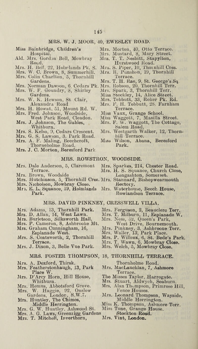 MRS. W. J. MOOR, 40, EWESLEY ROAD. Miss Bainbridge, Children’s Mrs. Hospital. Mrs. Aid. Mrs. Gordon Bell, Mowbray Mrs. Road. Mrs. H. Bell, 22, Holmlands Pk. S. Mrs. Mrs. W. C. Brown, 8, Summerhill. Mrs. Mrs. Colin Charlton, 5, Thornhill Gardens. Mrs. Mrs. Norman Dawson, 6, Cedars Pk. Mrs. Mrs. W. F. Goundry, 3, Shirley Mrs. Gardens. Miss Mrs. W. K. Hewson, St Clair, Mrs. Alexandra Road Mrs. Mrs. H. Howat, 51, Mount Rd. W. Mrs. Fred. Johnson, Woodside, Miss West Park Road, Cleadon. Miss Mrs. J. Johnson, The Gables, Mrs. Whitburn. Mrs. S. Kelso, 9, Cedars Crescent. Mrs. Mrs. G. S. Lawson, 3. Park Road. Mrs. A. F. Maling, Beechcroft, Miss Thorneholme Road. Mrs. J. C. Morton, Beresford Park Morton, 40, Otto Terrace. Mustard, 8, Mary Street. T. T. Nesbitt, Stapylton, Hurstwood Road. S. Piper, 10, Thornhill Ores. R. Punshon, 19, Thornhill Terrace. T. H. Rae, 9, St. George’s Sq. Robson, 20. Thornhill Terr. Spark, 3, Thornhill Terr. Stockley, 14, Alice Stieet. Tebbutt, 33, Roker Pk. Rd. F. H. Tebbutt, 28. Farnham Terrace. Vaux, Grange School. Waggott, 7, Masilla Street. F. W. Waggott, The Cottage, Salem Road. Westgarth Walker, 12, Thorn¬ hill Terrace. Wilson, Abana, Beresford Park. MRS. ROWSTRON, WOODSIDE. Mrs. Dale Anderson, 5, Claremont Mrs. Sparkes, 214, Chester Road. Terrace. Mrs. H. S. Squance, Church Close, Mrs. Brown, Woodside Longashton, Somerset. Mrs. Hutchinson, 5, Thornhill Cres. Mrs. Stannard, Bishop wearmouth Mrs. Nicholson, Mowbray Close. Rectory. Mr3. E. L. Squance, 19, Holmlands Mrs. Waterhouse, Beech House, Park. Rowlandson Terrace. MRS. DAVID PINKNEY, CRESS WELL VILLA. Mrs. Adams, 13, Thornhill Park. Mrs. D. Allan, 14, West Lawn. Mrs. Burletson, Silksworth Hall. Mrs. P. Cameron, 8, Ashbrooke Mt. Mrs. Graham Cunningham, 16, Esplanade West. Mrs. S. Coatsworth, 2, Thornhill Terrace. Mrs. J. Dixon, 3, Belle Vue Park. Mrs. Ferguson, 2, Beauclerc Terr. Mrs. T. Milburn, 11, Esplanade W. Mrs. Ness, 52, Queen’s Park, West Drive, Bournemouth. Mrs. Pinkney, 3, Ashbrooxe Terr. Mrs. Waller, 13', Park Place. Mrs. P. Willcox, 6, St. Bede’s Park. Mrs. T. Wawn, 6, Mowbray Close. Mrs. Welch, 5, Mowbray Close. MRS. FOSTER THOMPSON, 18, THORNHILL TERRACE. Mrs. A. Doxford, Thirsk. Mrs. Featherstonhaugh, 13, Park Place W. Mrs. D’Arcy Horn, Hill House, Whitburn. Mrs. Hemus, Abbotsford Grove. Mrs. W. Haggie, 92, Onslow Gardens, London, S.W.7. Mrs. Huntley, The Chimes, Middle Herrington. Mrs. G. W. Huntley. Ashwood St. Mrs. A. G. Laws, Greeniigg Gardens Mrs. T. Mitchell, Inverthorn, Thornholme Road. Mrs. MacLaucklan, 7, Ashmore Terrace. The Misses Taylor, Harrogate. Mrs. Stuart, Aldwych, Seaburn. Mrs, Alan Thompson, Primrose Hill, Fence Houses. Mrs. Leonard Thompson, Wayside, Middle Herrington. Miss K. Thompson, Ashmore Terr. Miss Tone, Grange House. Stockton Road. Mrs. Vint, London.