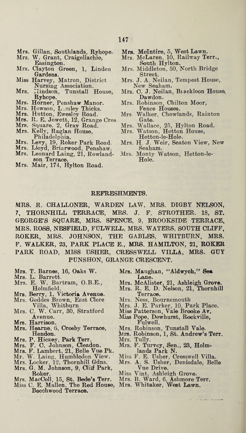 Mrs. Gillan, Southlands, Ryhope. Mrs. W. Grant, Craigellachie, Easington. Mrs. Clayton Green, 1, Linden Gardens. Miss Harvey, Matron, District Nursing Association. Mrs. Ilindson, Tunstall House, Ryhope. Mrs. Horner, Penshaw Manor. Mrs. Howson, Lumley Thicks. Mrs. Hutton, Ewesloy Road. Mrs. R. E. Jowett, 12, Grange Cres Mrs. Square, 2, Gray Road. Mrs. Kelly, Raglan House, Philadelphia. Mrs. Levy, 19, Roker Park Road. Mrs. Lloyd, Briarwood, Penshaw. Mrs. Leonard Laing, 21, Rowland¬ son Terrace. Mrs. Mair, 174, Hylton Road. Mrs. Molntire, 5, West Lawn. Mrs. McLaren, 10, Railway Terr., South Hylton. Mrs. Middleton, 50, North Bridge Street. Mrs. J. A. Neilan, Tempest House, New Seaham. Mrs. C. J. Neilan, Biackloon House, Dawdon. Mrs. Robinson, Chilton Moor, Fence Houses. Mrs. Walker, Chowlands, Rainton Gate. Mrs. Wallace, 25, Hylton Road. Mrs. Watson, Hetton House, Hetton-le-Hole. Mrs. H. J. Weir, Seaton View, New Seaham. Mrs. Monty Watson, Hetton-le- Hole. REFRESHMENTS. MRS. R. GHALLONER, WARDEN LAW, MRS. DIGBY NELSON, 7, THORNHILL TERRACE, MRS. J. F. STROTHER. 18, ST. GEORGE’S SQUARE, MRS. SPENCE, 9, BROOKSIDE TERRACE, MRS. ROSS, NESFIELD, FULWELL, MRS. WATERS, SOUTH CLIFF, ROKER, MRS. JOHNSON, THE GABLES, WHITBURN, MRS. F. WALKER, 23, PARK PLACE E., MRS. HAMILTON, 21, ROKER PARK ROAD, MISS USHER, CRESSWELL VILLA, MRS. GUY PUNSHON, GRANGE ORESCENT. Mrs. T. Barnes, 16, Oaks W. Mrs. L. Barrett. Mrs. E. W. Bartram, O.B.E., Holmfield. Mrs. Berry, 1, Victoria Avenue. Mrs. Geddes Brown, East Clere Villa, Whitburn. Mrs. C. W. Carr, 30, Stratford Avenue. Mrs. Harrison. Mrs. Hearae, 6, Crosby Terrace, Hendon. Mrs. P. Hickey, Park Terr. Mrs. F. C. Johnson, Cleadon. Mrs. F. Lambert, 21, Belle Vue Pk. Mr. W. Laing, Humblodon View. Mrs. Locker, 12, Thornhill Gdns. Mrs. G. M. Johnson, 9, Cliif Park, Roker. Mrs. MacColl, 15, St. Bede’s Terr. Miss C. E. Mallen, The Red House, Beechwood Terrace. Mrs. Maughan, “Aldwych,” Sea Lane. Mi's. McAlister, 21, Ashleigh Grove. Mrs. R. E. D. Nelson, 21, Thornhill Terrace. Mrs. Ness, Bournemouth Mrs. J. E. Parker, 10, Park Place. Miss Patterson, Vale Brooke Av. Miss Pope, Dewhurst, Rockville, Fulwell. Mrs. Robinson, Tunstall Vale. Mrs. Robinson, 1, St. Andrew’s Terr, Mrs. Tully. Mrs. F. Turvey, Sen., 23, Holm- 151 nHa T>q rlr 1ST Miss F. E. Usher, Cresswell Villa. Mrs. A. S. Usher, Denisdale, Belle Vue Drive. Miss Vint, Ashleigh Grove. Mrs. B. Ward, 6, Ashmore Terr. Mrs. Whitaker, West Lawn.