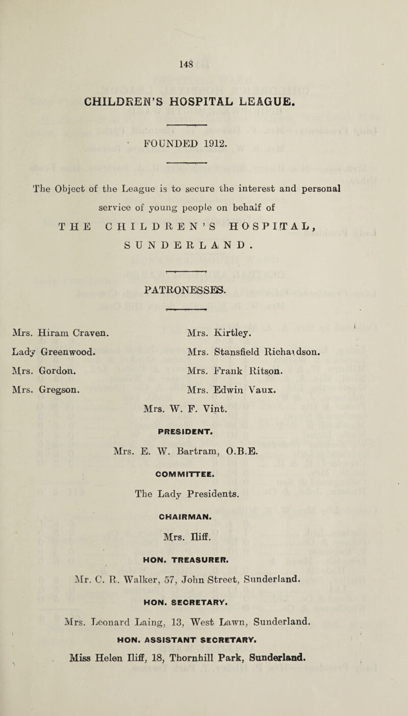 CHILDREN’S HOSPITAL LEAGUE. FOUNDED 1912. The Object of the League is to secure the interest and personal service of young people on behalf of THE CHILDREN’S HOSPITAL, SUNDERLAND. PATRONESSES. Mrs. Hiram Craven. Lady Greenwood. Mrs. Gordon. Mrs. Gregson. Mrs. Kirtley. Mrs. Stansfield Richardson. Mrs. Frank Ritson. Mrs. Edwin Vaux. Mrs. W. F. Vint. PRESIDENT. Mrs. E. W. Bertram, O.B.E. COMMITTEE. The Lady Presidents. CHAIRMAN. Mrs. Iliff. HON. TREASURER. Mr. C. R. Walker, 57, John Street, Sunderland. HON. SECRETARY. Mrs. Leonard Laing, 13, West Lawn, Sunderland. HON. ASSISTANT SECRETARY. Miss Helen Iliff, 18, Thornhill Park, Sunderland.