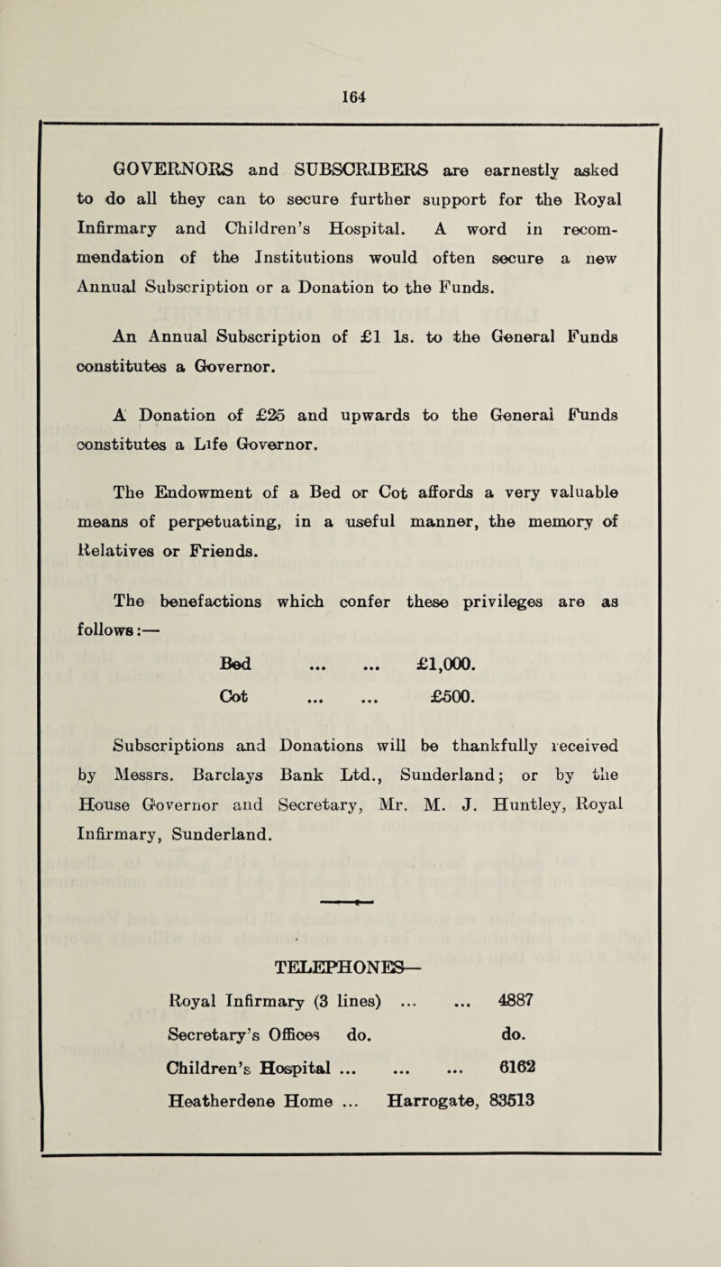 GOVERNORS and SUBSCRIBERS are earnestly asked to do all they can to secure further support for the Royal Infirmary and Children’s Hospital. A word in recom¬ mendation of the Institutions would often secure a new Annual Subscription or a Donation to the Funds. An Annual Subscription of £1 Is. to the General Funds constitutes a Governor. A Donation of £25 and upwards to the General Funds constitutes a Life Governor. The Endowment of a Bed or Cot affords a very valuable means of perpetuating, in a useful manner, the memory of Relatives or Friends. The benefactions which confer these privileges are as follows:— Bed . £1,000. Cot . £500. Subscriptions and Donations will be thankfully received by Messrs. Barclays Bank Ltd., Sunderland; or by the House Governor and Secretary, Mr. M. J. Huntley, Royal Infirmary, Sunderland. TELEPHONES— Royal Infirmary (3 lines) ... Secretary’s Offices do. Children’s Hospital. Heatherdene Home ... Harrogate, 83513 4887 do. 6162