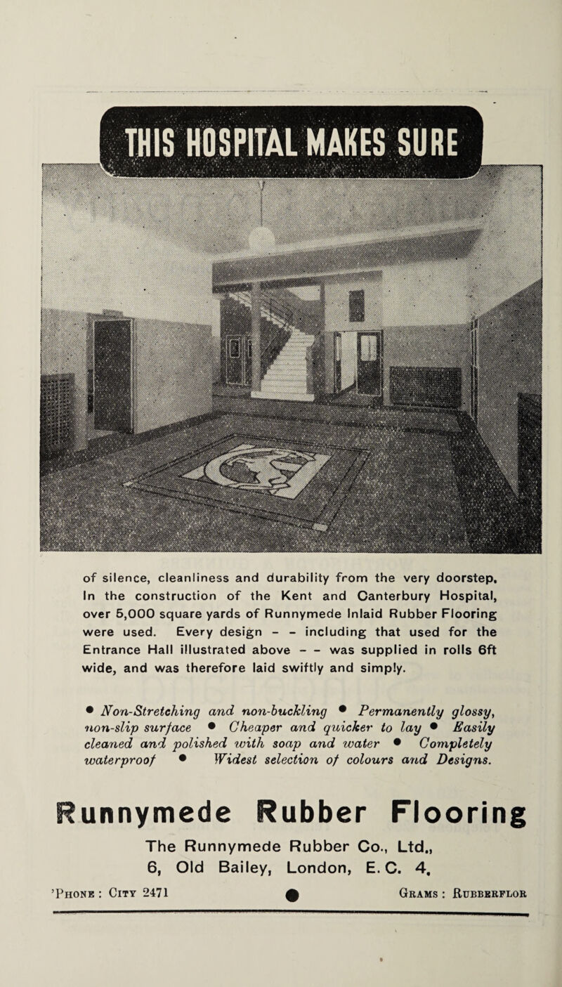 of silence, cleanliness and durability from the very doorstep. In the construction of the Kent and Canterbury Hospital, over 5,000 square yards of Runnymede Inlaid Rubber Flooring were used. Every design - - including that used for the Entrance Hall illustrated above-was supplied in rolls 6ft wide, and was therefore laid swiftly and simply. • Non-Stretching and non-buckling • Permanently glossy, non-slip surface • Cheaper and quicker to lay • Easily cleaned and polished with soap and water • Completely waterproof • Widest selection of colours arid Designs. Runnymede Rubber Flooring The Runnymede Rubber Co., Ltd., 6, Old Bailey, London, E. C. 4, ’Phone : City 2471 Grams : Rubberflor