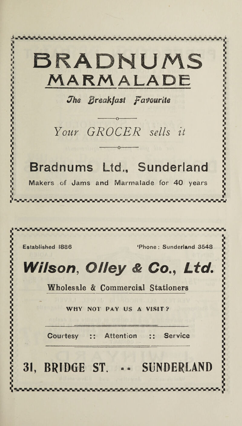 $ 6# * I BRADNUMS MARMALADE Jhe breakfast favourite -o- Your GROCER sells it Bradnums Ltd,, Sunderland Makers of Jams and Marmalade for 40 years ] *a 1 i “-■-■-■Vi- * Established 1886 wwv ‘Phone : Sunderland 3548 Wilson, OHey & CoLtc/. Wholesale & Commercial Stationers WHY NOT PAY US A VISIT ? Courtesy :: Attention :: Service j 31, BRIDGE ST. I I SUNDERLAND '.WVWVSWWWW