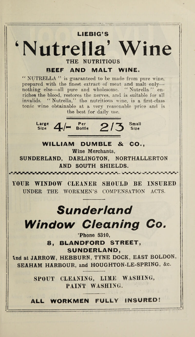 LIEBIG’S ‘INutrella’ Wine THE NUTRITIOUS BEEF AND MALT WINE. “ NUTRELLA ” is guaranteed to be made from pure wine, prepared with the finest extract of meat and malt only— nothing else—all pure and wholesome. “ Nutrella ” en¬ riches the blood, restores the nerves, and is suitable for all invalids. “ Nutrella,” the nutritious wine, is a first-class tonic wine obtainable at a very reasonable price and is the best for daily use. Large Size 4/~ Per Bottle Small Size WILLIAM DUMBLE & CO., Wine Merchants, SUNDERLAND, DARLINGTON, NORTHALLERTON AND SOOTH SHIELDS. W-V-VW.*.* YOUR WINDOW CLEANER SHOULD BE INSURED UNDER THE WORKMEN’S COMPENSATION ACTS. Sunderland Window Cleaning Co. ’Phone 5310, 8, BLANDFORD STREET, SUNDERLAND, Ind at JARROW, HEBBURN, TYNE DOCK, EAST BOLDON, SEAHAM HARBOUR, and HOUGHTON-LE-SPRING, &c. SPOUT CLEANING, LIME WASHING, PAINT WASHING, ALL WORKMEN FULLY INSURED! I