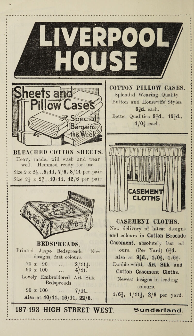 BLEACHED COTTON SHEETS. Heavy made, will wash and wear well. Hemmed ready for use. Size 2 x 2A..5/11, 7/6, 8/11 per pair. Size 2|- x 2}... 10/11, 12/6 per pair. BEDSPREADS. Printed Jaspe Bedspreads. New designs, fast colours. 70 x 90 ... 2/111. 90 x 100 ... 4/11. Lovely Embroidered Art Silk Bedspreads 90 x 100 ... 7/11. Also at 10/11, 16/11, 22/6. COTTON PILLOW CASES. Splendid Wearing Quality. Button and Housewife Styles. 6}d. each. Better Qualities 8^d., 10fd., 1/0} each. CASEMENT CLOTHS. New delivery of latest designs and colours in Cotton Brocade Casement, absolutely fast col¬ ours. (Per Yard) 6}d. Also at 9}d., 1/0J, 1/6}. Double-width Art Silk and Cotton Casement Cloths. Newest designs in leading colours. 1/6}, 1/lli, 2/6 per yard. 187 193 HIGH STREET WEST, Sunderland.