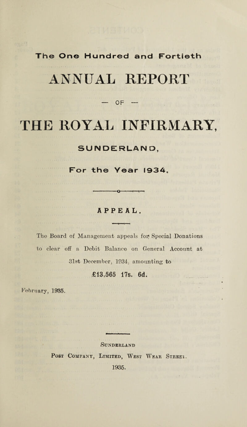 ANNUAL REPORT — OF — THE ROYAL INFIRMARY, SUNDERLAND, For the Year (934, APPEAL. The Board of Management appeals for? Special Donations to clear off a Debit Balance on General Account at 31st December, 1934. amounting to £13,565 17s. 6d. February, 1935. Sunderland Post Company, Limited, West Wear Street. 1935.