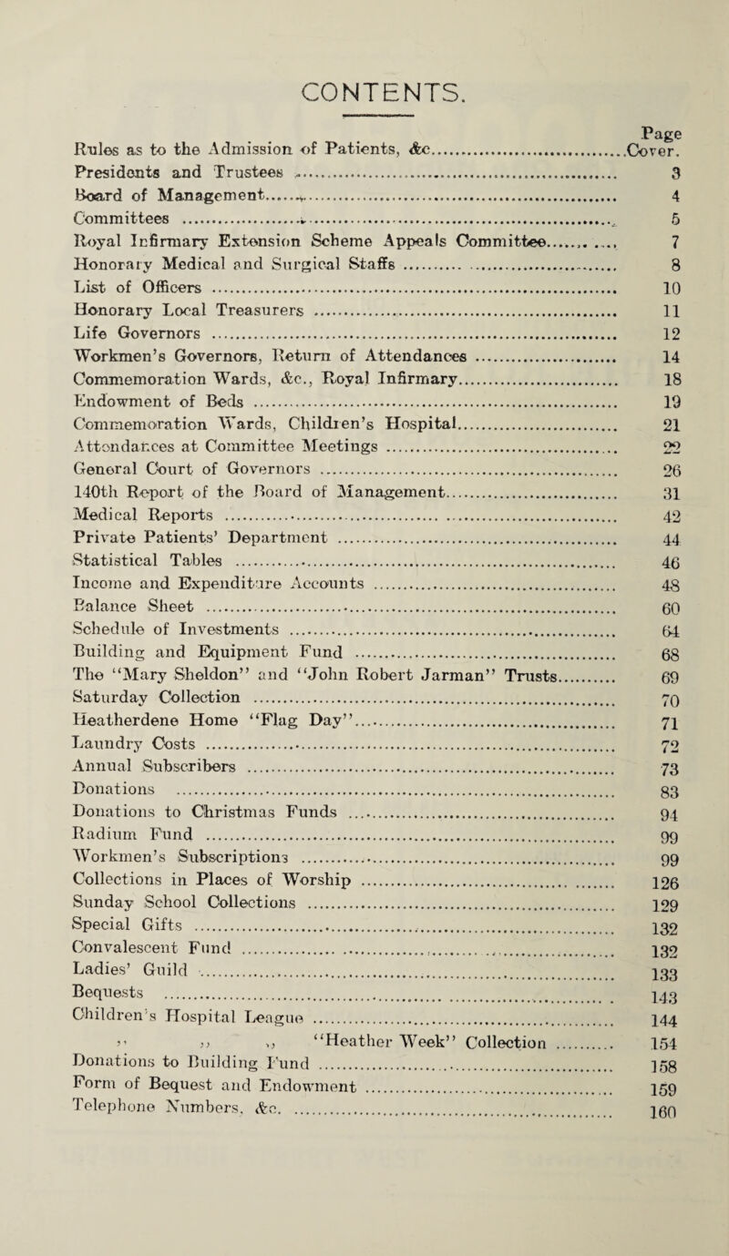 CONTENTS. Rules as to the Admission of Patients, <fec. Presidents and Trustees ...... Board of Management.,...^.. Committees ... Royal Infirmary Extension Scheme Appeals Committee.. Honorary Medical and Surgical Staffs . List of Officers . Honorary Local Treasurers . Life Governors . Workmen’s Governors, Return of Attendances . Commemoration Wards, &c., Royal Infirmary. Endowment of Beds . Commemoration Wards, Children’s Hospital. Attendances at Committee Meetings . General Court of Governors . 140th Report of the Board of Management. Medical Reports ... Private Patients’ Department . Statistical Tables .. Income and Expenditure Accounts . Balance Sheet .. Schedule of Investments . Building and Equipment Fund . The “Mary Sheldon” and “John Robert Jarman” Trusts. Saturday Collection . Heatherdene Home “Flag Day”.... Laundry Costs . Annual Subscribers . Donations .. Donations to Christmas Funds .... Radium Fund ... Workmen’s Subscriptions . Collections in Places of Worship . Sunday School Collections . Special Gifts .... Convalescent Fund ... Ladies’ Guild .... Bequests . Children's Hospital League . ,, ,, “Heather Week” Collection . Donations to Building Fund ... Form of Bequest and Endowment .. Telephone Numbers. &e. Page Cover. 3 4 5 7 8 10 11 12 14 18 19 21 22 26 31 42 44 46 48 60 64 68 69 70 71 72 73 83 94 99 99 126 129 132 132 133 143 144 154 158 159 160