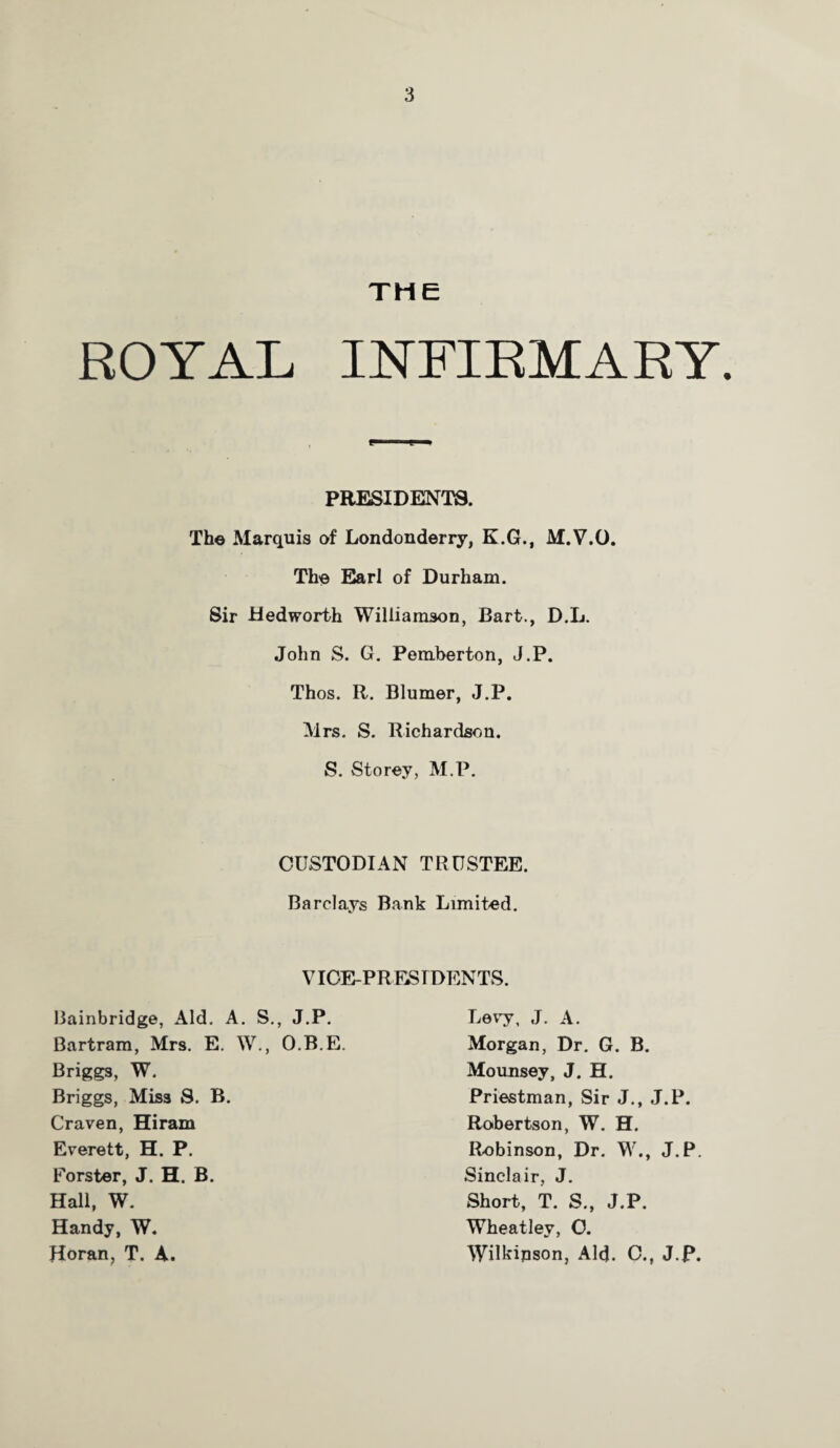 THE ROYAL INFIRMARY. PRESIDENTS. The Marquis of Londonderry, K.G., M.V.O. The Earl of Durham. Sir Hedworth Williamson, Bart., D.L. John S. G. Pemberton, J.P. Thos. R. Blumer, J.P. Mrs. S. Richardson. S. Storey, M.P. CUSTODIAN TRUSTEE. Barclays Bank Limited. VICE-PRESIDENTS. Bainbridge, Aid. A. S., J.P. Bartram, Mrs. E. W., O.B.E. Briggs, W. Briggs, Miss S. B. Craven, Hiram Everett, H. P. Forster, J. H. B. Hall, W. Handy, W. Horan, T. A. Levy. J. A. Morgan, Dr. G. B. Mounsey, J. H. Priestman, Sir J., J.P. Robertson, W. H. Robinson, Dr. W., J.P. Sinclair, J. Short, T. S., J.P. Wheatley, C. Wilkinson, Aid. C.f J.P.