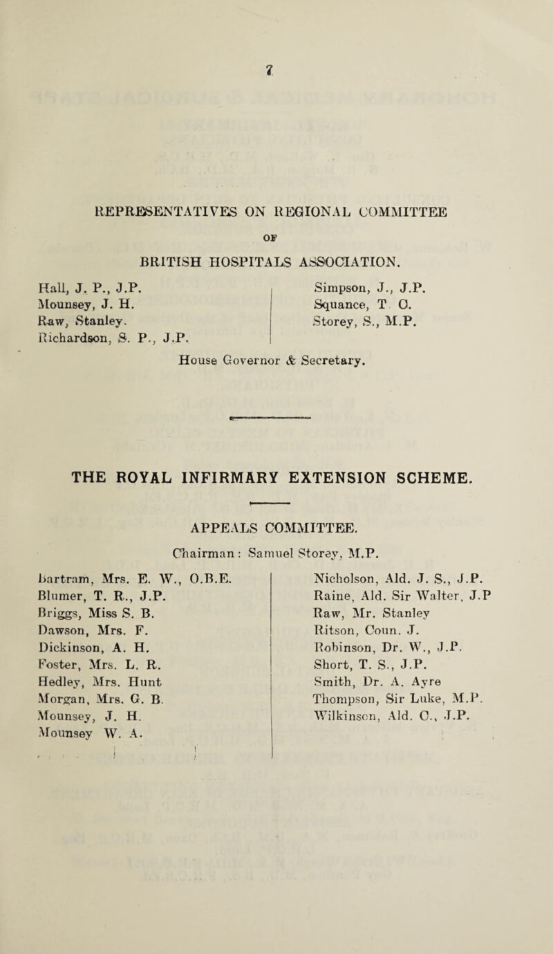 REPRESENTATIVES ON REGIONAL COMMITTEE OF BRITISH HOSPITALS ASSOCIATION. Hall, J. P., J.P. Mounsey, J. H. Raw, Stanley. Richardson, 3. P., J.P. Simpson, J., J.P. Squance, T 0. Storey, S., M.P. House Governor & Secretary. THE ROYAL INFIRMARY EXTENSION SCHEME. APPEALS COMMITTEE. Chairman: Samuel Storey, M.P. liartram, Mrs. E. W., O.B.E. Blumer, T. R., J.P. Briggs, Miss S. B. Dawson, Mrs. F. Dickinson, A. H. Foster, Mrs. L. R. Hedley, Mrs. Hunt Morgan, Mrs. G. B. Mounsey, J. H. Mounsey W. A. Nicholson, Aid. J. S., J.P. Raine, Aid. Sir Walter, J.P Raw, Mr. Stanley Ritson, Conn. J. Robinson, Dr. W., J.P. Short, T. S., J.P. Smith, Dr. A. Ayre Thompson, Sir Luke, M.P. Wilkinson, Aid. C., J.P. i