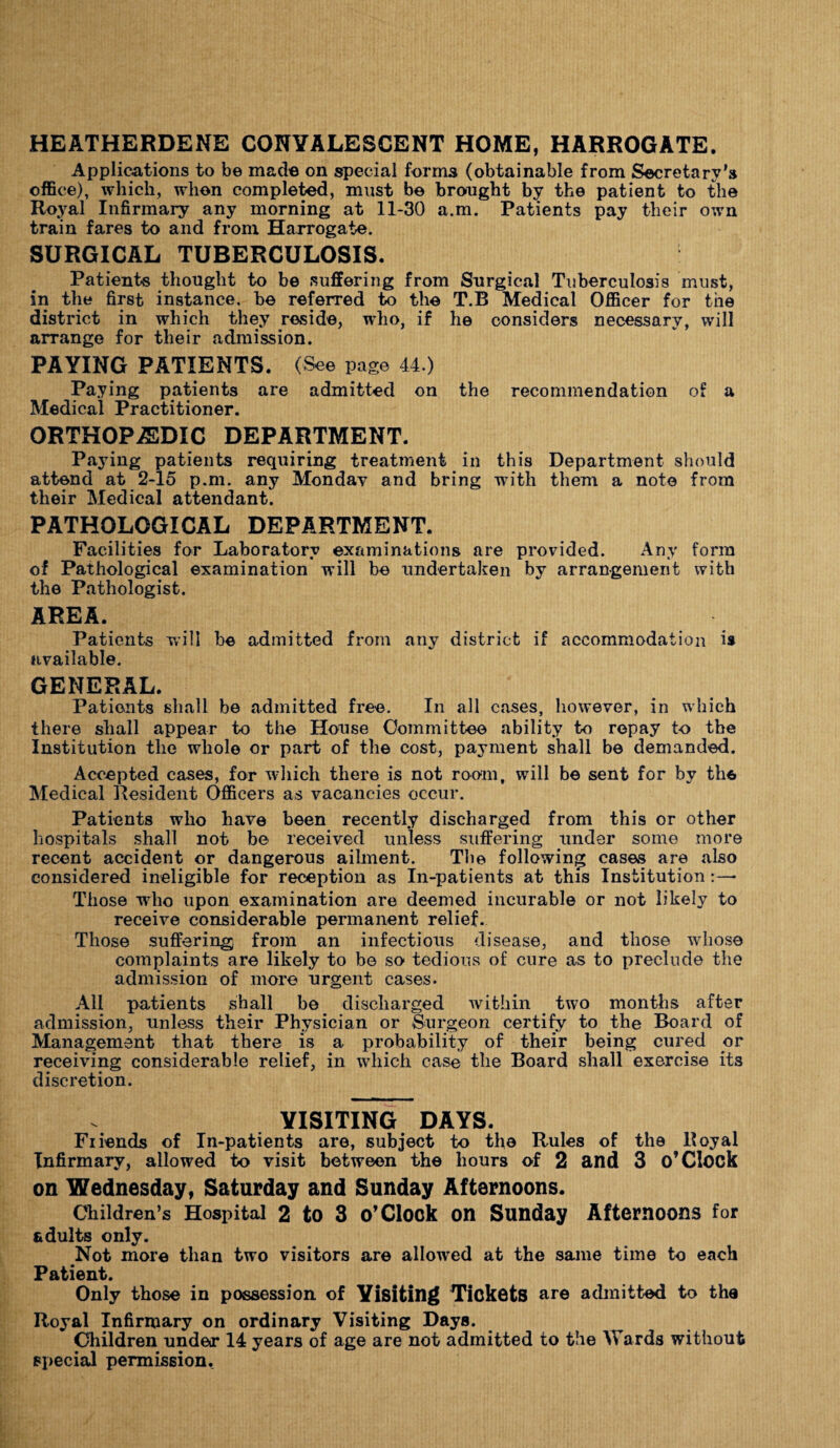 HEATHERDENE CONVALESCENT HOME, HARROGATE. Applications to be made on special forms (obtainable from Secretary's office), which, when completed, must be brought by the patient to the Royal Infirmary any morning at 11-30 a.m. Patients pay their own train fares to and from Harrogate. SURGICAL TUBERCULOSIS. Patients thought to be suffering from Surgical Tuberculosis must, in the first instance, be referred to the T.B Medical Officer for the district in which they reside, who, if he considers necessary, will arrange for their admission. PAYING PATIENTS. (See page 44.) Paying patients are admitted on the recommendation of a Medical Practitioner. ORTHOPAEDIC DEPARTMENT. Paying patients requiring treatment in this Department should attend at 2-15 p.m. any Monday and bring with them a note from their Medical attendant. PATHOLOGICAL DEPARTMENT. Facilities for Laboratory examinations are provided. Any form of Pathological examination will be undertaken by arrangement with the Pathologist. AREA. Patients will be admitted from any district if accommodation is available. GENERAL. Patients shall be admitted free. In all cases, however, in which there shall appear to the House Committee ability to repay to the Institution the whole or part of the cost, payment shall be demanded. Accepted cases, for which there is not room, will be sent for by th6 Medical Resident Officers as vacancies occur. Patients who have been recently discharged from this or other hospitals shall not be received unless suffering under some more recent accident or dangerous ailment. The following cases are also considered ineligible for reception as In-patients at this Institution Those who upon examination are deemed incurable or not likely to receive considerable permanent relief. Those suffering from an infectious disease, and those whose complaints are likely to be so tedious of cure as to preclude the admission of more urgent cases. All patients shall be discharged within two months after admission, unless their Physician or Surgeon certify to the Board of Management that there is a probability of their being cured or receiving considerable relief, in which case the Board shall exercise its discretion. VISITING DAYS. Fiiends of In-patients are, subject to the Rules of the Royal Infirmary, allowed to visit between the hours of 2 and 3 O’Clock on Wednesday, Saturday and Sunday Afternoons. Children’s Hospital 2 to 3 o’Clock on Sunday Afternoons for adults only. Not more than two visitors are allowed at the same time to each Patient. Only those in possession of Yisiting Tickets are admitted to the Royal Infirmary on ordinary Visiting Days. Children under 14 years of age are not admitted to the Wards without special permission.