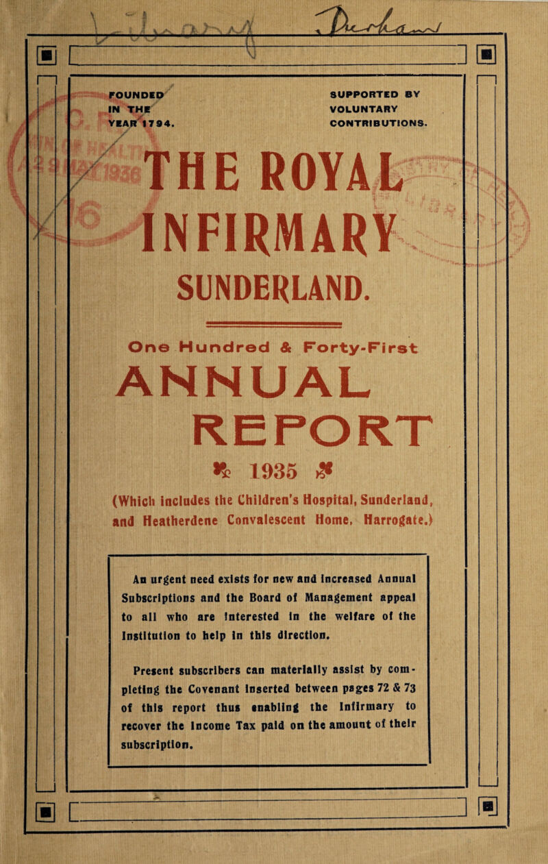 [1 / @ c _- FOUNDED IN THE YEAR 17 94. SUPPORTED BY VOLUNTARY CONTRIBUTIONS. THE ROYAL INFIRMARY SUNDERLAND. One Hundred & Forty-First ANNUAL *8? 1935 & (Which includes the Children’s Hospital, Sunderland, and Heatherdene Convalescent Home, Harrogate.) An urgent need exists for new and increased Annual Subscriptions and the Board of Management appeal to all who are Interested In the welfare of the Institution to help In this direction. Present subscribers can materially assist by com¬ pleting the Covenant Inserted between pages 72 & 73 of this report thus enabling the Infirmary to recover the Income Tax paid on the amount of their subscription. 3® ra