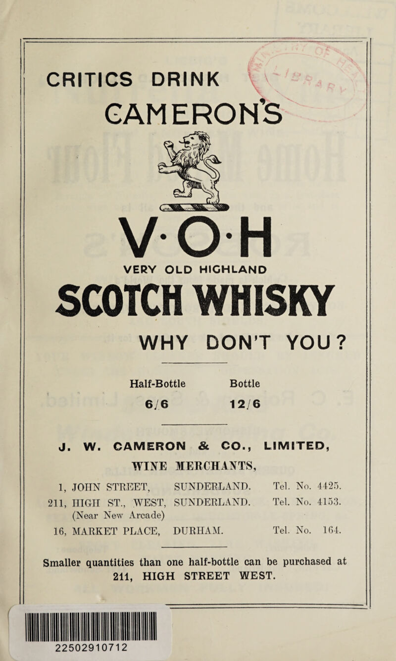 CRITICS DRINK ' CAMERON’S VOH VERY OLD HIGHLAND SCOTCH WHISKY WHY DON’T YOU? Half-Bottle Bottle 6/6 12/6 J. W. CAMERON & CO., LIMITED, WINE MERCHANTS, 1, JOHN STREET, SUNDERLAND. Tel. No. 4425. 211, HIGH ST., WEST, SUNDERLAND. Tel. No. 4153. (Near New Arcade) 16, MARKET PLACE, DURHAM. Tel. No. 164. Smaller quantities than one half-bottle can be purchased at 211, HIGH STREET WEST.