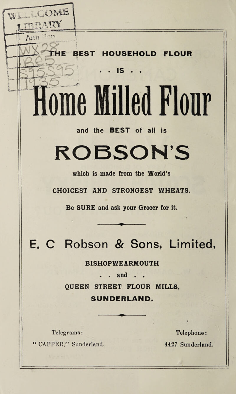 and the BEST of all is ROBSON’S which is made from the World’s CHOICEST AND STRONGEST WHEATS. Be SURE and ask your Grocer for it. E. C Robson & Sons, Limited, BISHOPWEARMOUTH . . and . . QUEEN STREET FLOUR MILLS, SUNDERLAND. Telegrams: Telephone: “ CAPPER,” Sunderland. 4427 Sunderland.