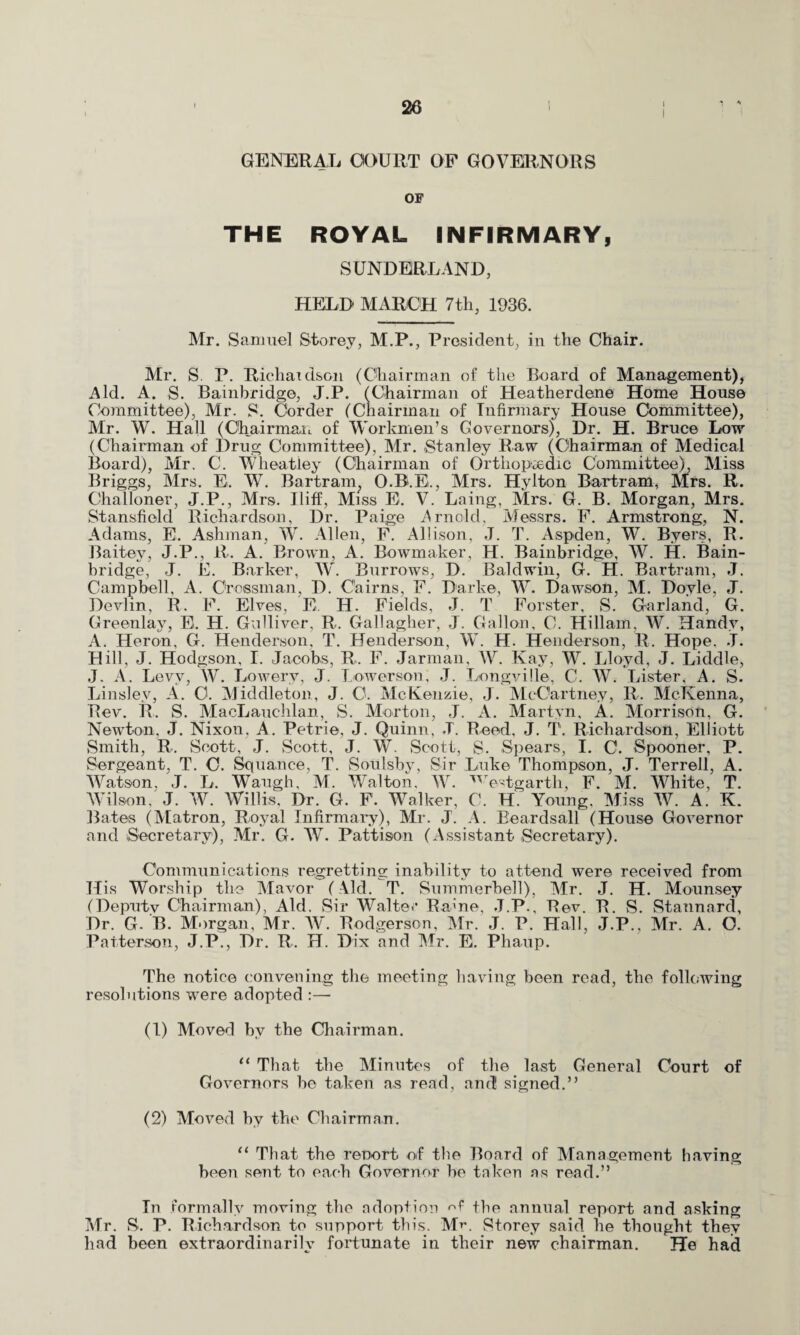 GENERAL COURT OF GOVERNORS OF THE ROYAL INFIRMARY, SUNDERLAND, HELD MARCH 7th, 1936. Mr. Samuel Storey, M.P., President, in the Chair. Mr. S. P. Richaidson (Chairman of the Board of Management), Aid. A. S. Bainbridge, J.P. (Chairman of Heatherdene Home House Committee), Mr. S. Corder (Chairman of Infirmary House Committee), Mr. W. Hall (Chairman of Workmen’s Governors), Dr. H. Bruce Low (Chairman of Drug Committee), Mr. Stanley Raw (Chairman of Medical Board), Mr. C. Wheatley (Chairman of Orthopaedic Committee), Miss Briggs, Mrs. E. W. Bartram,, O.B.E., Mrs. Hylton Bartram, Mrs. R. Challoner, J.P., Mrs. Iliff, Miss E. V. Laing, Mrs. G. B. Morgan, Mrs. Stansfiold Richardson, Dr. Paige Arnold, Messrs. F. Armstrong, N. Adams, E. Ashman, W. Allen, F. Allison, J. T. Aspden, W. Byers, R. Baitey, J.P., R. A. Brown, A. Bowmaker, H. Bainbridge, W. H. Bain- bridge, J. E. Barker, W. Burrows, D. Baldwin, G. H. Bartram, J. Campbell, A. Crossman, D. Cairns, F. Darke, W. Dawson, M. Doyle, J. Devlin, R. F. Elves, E. H. Fields, J. T Forster, S. Garland, G. Greenlay, E. H. Gulliver, R. Gallagher, J. Gallon, C. Hillam. W. Handy, A. Heron, G. Henderson, T. Henderson, W. H. Henderson, R. Hope. J. Hill, J. Hodgson, I. Jacobs, R. F. Jarman, W. Kay, W. Lloyd, J. Liddle, J. A. Levy, W. Lowery, J. Lower son; J. Longville, C. AV. Lister, A. S. Linslev, A. O. Middleton, J. 0. McKenzie, J. McCartney, R. McKenna, Rev. R. S. MacLauchlan, S. Morton, ,J. A. Martyn, A. Morrison, G. Newton. J. Nixon, A. Petrie, J. Quinn, J. Reed, J. T. Richardson, Elliott Smith, R. Scott, J. Scott, J. AV. Scott, S. Spears, I. 0. Spooner, P. Sergeant, T. 0. Squance, T. Soulsby, Sir Luke Thompson, J. Terrell, A. AVatson. J. L. Waugh, M. Walton, AAr. westgarth, F. M. AVhite, T. AVilson/j. AV. AVillis, Dr. G. F. AValker, C. H. Young, Miss AV. A. K. Bates (Matron, Royal Infirmary), Mr. J'. A. Beardsall (House Governor and Secretary), Air. G. AV. Pattison (Assistant Secretary). Communications regretting inability to attend were received from His Worship the Alavor (Aid. T. Summerbell), ALr. J. H. Mounsey (Deputy Chairman), Aid. Sir Waite Ratne, J.P., Rev. R. S. Stannard, Dr. G. B. Morgan, Mr. AV. Rodgerson, Air. J. P. Hall, J.P., Mr. A. O. Patterson, J.P., Dr. R. H. Dix and Air. E. Phaup. The notice convening the meeting having been read, the following resolutions were adopted :— (1) ALoved by the Chairman. 11 That the Alinutes of the last General Court of Governors be taken as read, and signed.” (2) Moved by the Chairman. “ That the renort of the Board of Management having been sent to each Governor be taken as read.” In formally moving the adoption the annual report and asking Air. S. P. Richardson to support this. Air. Storey said he thought they had been extraordinarily fortunate in their new chairman. He had
