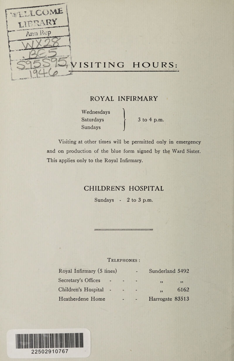 ROYAL INFIRMARY Wednesdays Saturdays Sundays 3 to 4 p.m. Visiting at other times will be permitted only in emergency and on production of the blue form signed by the Ward Sister. This applies only to the Royal Infirmary. CHILDREN’S HOSPITAL Sundays - 2 to 3 p.m. Telephones : Royal Infirmary (5 lines) - Sunderland 5492 Secretary’s Offices ... „ ,, Children’s Hospital - - - „ 6162 Heatherdene Home - - Harrogate 83513 22502910767