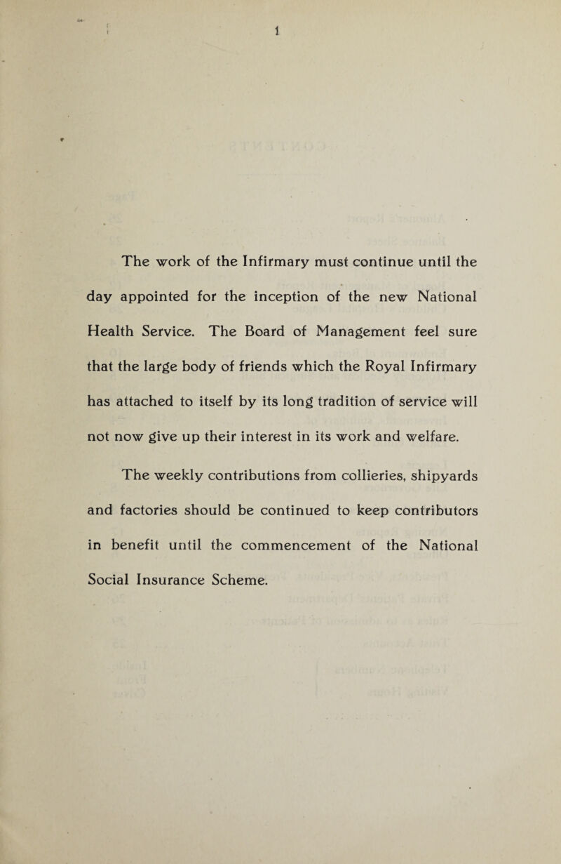 f r 1 The work of the Infirmary must continue until the day appointed for the inception of the new National Health Service. The Board of Management feel sure that the large body of friends which the Royal Infirmary has attached to itself by its long tradition of service will not now give up their interest in its work and welfare. The weekly contributions from collieries, shipyards and factories should be continued to keep contributors in benefit until the commencement of the National Social Insurance Scheme.