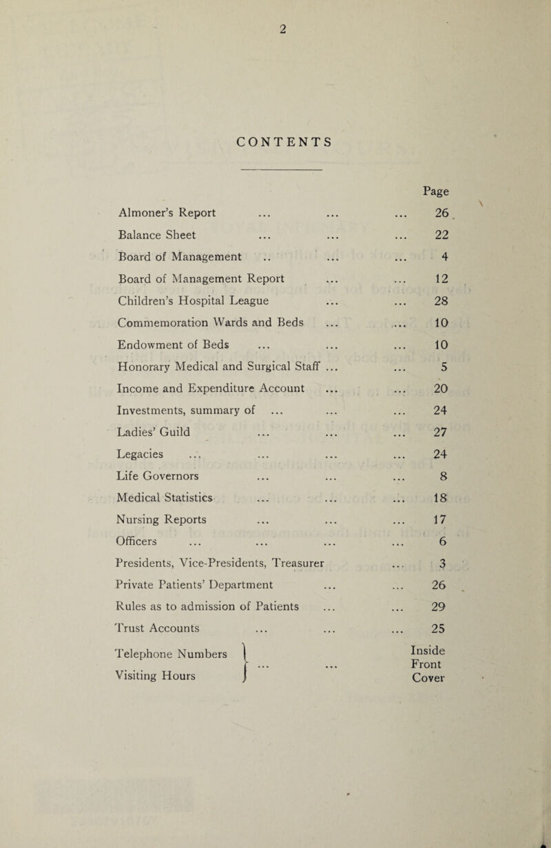 CONTENTS Almoner’s Report Balance Sheet Board of Management Board of Management Report Children’s Hospital League Commemoration Wards and Beds Endowment of Beds Honorary Medical and Surgical Staff Income and Expenditure Account Investments, summary of Ladies’ Guild Legacies Life Governors Medical Statistics Nursing Reports Officers ... ... Presidents, Vice-Presidents, Treasurer Private Patients’ Department Rules as to admission of Patients Trust Accounts Telephone Numbers Visiting Hours Page 26 22 4 12 28 10 10 5 20 24 27 24 8 18 17 6 3 26 29 25 Inside Front Cover