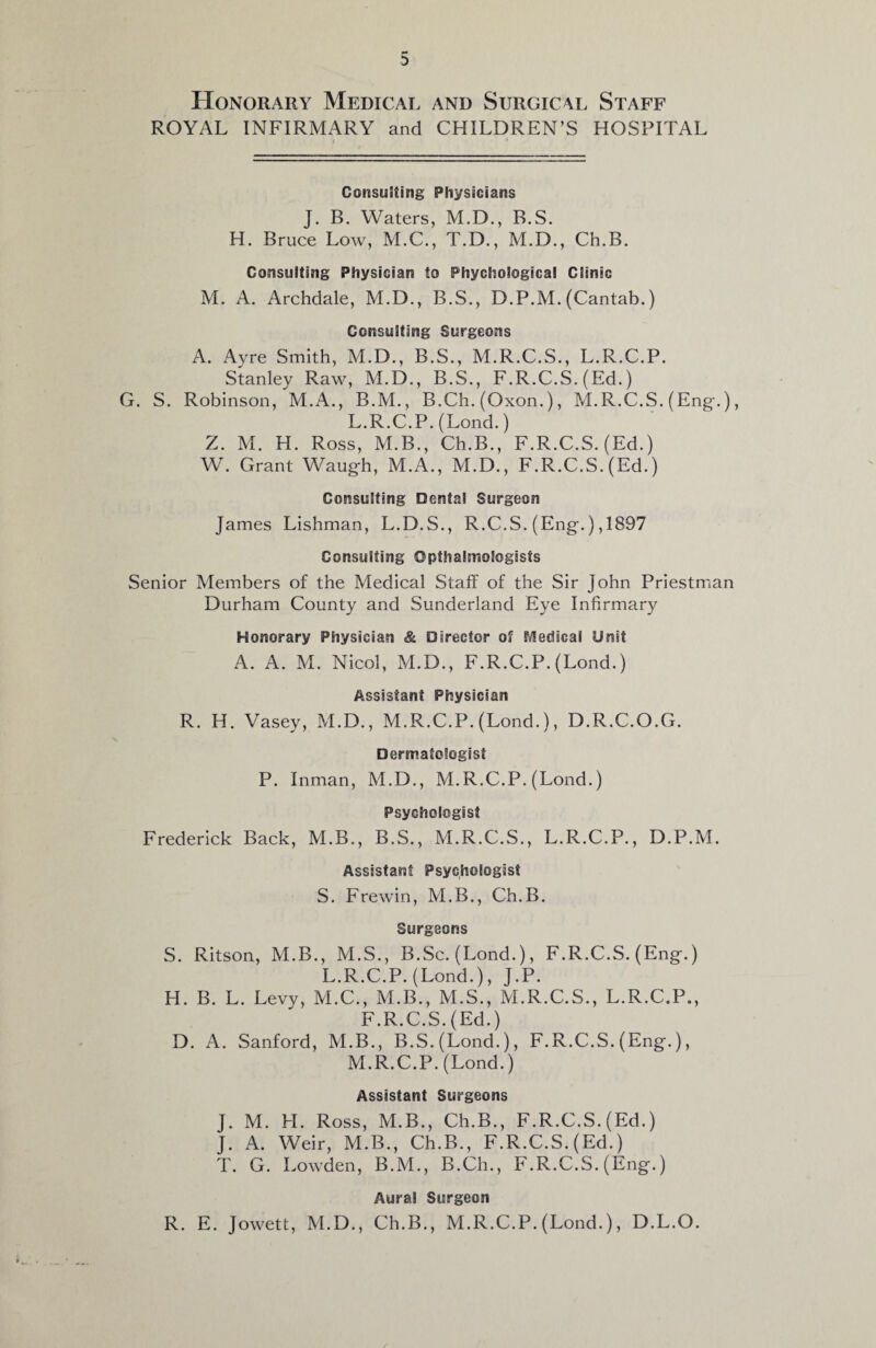 Honorary Medical and Surgical Staff ROYAL INFIRMARY and CHILDREN’S HOSPITAL j * Consulting Physicians J. B. Waters, M.D., B.S. H. Bruce Low, M.C., T.D., M.D., Ch.B. Consulting Physician to Phychoiogical Clinic M. A. Archdale, M.D., B.S., D.P.M. (Cantab.) Consulting Surgeons A. Ayre Smith, M.D., B.S., M.R.C.S., L.R.C.P. Stanley Raw, M.D., B.S., F.R.C.S. (Ed.) G. S. Robinson, M.A., B.M., B.Ch. (Oxon.), M.R.C.S. (Eng-.), L. R.C.P. (Lond.) Z. M. H. Ross, M.B., Ch.B., F.R.C.S. (Ed.) W. Grant Waug-h, M.A., M.D., F.R.C.S. (Ed.) Consulting Dental Surgeon James Lishman, L.D.S., R.C.S. (Eng.) ,1897 Consulting Opthalmologisfs Senior Members of the Medical Staff of the Sir John Priestman Durham County and Sunderland Eye Infirmary Honorary Physician & Director of Medical Unit A. A. M. Nicol, M.D., F.R.C.P. (Lond.) Assistant Physician R. H. Vasey, M.D., M.R.C.P. (Lond.), D.R.C.O.G. Dermatologist P. Inman, M.D., M.R.C.P. (Lond.) Psychologist Frederick Back, M.B., B.S., M.R.C.S., L.R.C.P., D.P.M. Assistant Psychologist S. Frewin, M.B., Ch.B. Surgeons S. Ritson, M.B., M.S., B.Sc. (Lond.), F.R.C.S. (Eng.) L.R.C.P. (Lond.), J.P. H. B. L. Levy, M.C., M.B., M.S., M.R.C.S., L.R.C.P., F.R.C.S.(Ed.) D. A. Sanford, M.B., B.S. (Lond.), F.R.C.S. (Eng.), M. R.C.P. (Lond.) Assistant Surgeons J. M. H. Ross, M.B., Ch.B., F.R.C.S. (Ed.) J. A. Weir, M.B., Ch.B., F.R.C.S. (Ed.) T. G. Lowden, B.M., B.Ch., F.R.C.S. (Eng.) Aural Surgeon R. E. Jowett, M.D., Ch.B., M.R.C.P. (Lond.), D.L.O.