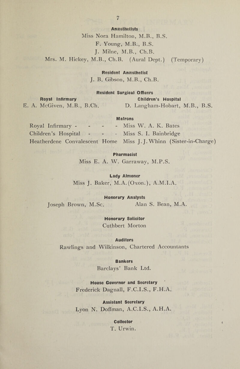 Anaesthetists Miss Nora Hamilton, M.B., B.S. F. Young-, M.B., B.S. J. Milne, M.B., Ch.B. Mrs. M. Hickey, M.B., Ch.B. (Aural Dept.) (Temporary) Resident Anaesthetist J. B. Gibson, M.B., Ch.B. Royal Infirmary F. A. McGiven, M.B., Resident Surgical Officers Children’s Hospital B.Ch. D. Langham-Hobart, M.B., B.S. Matrons Royal Infirmary - Miss W. A. K. Bates Children’s Hospital - - - Miss S. I. Bainbridge Heatherdene Convalescent Home Miss J.J.Whinn (Sister-in-Charge) Pharmacist Miss E. A. W. Garraway, M.P.S. Lady Almoner Miss J. Baker, M.A.(Oxon.), A.M.I.A. Honorary Analysts Joseph Brown, M.Sc. Alan S. Bean, M.A. Honorary Solicitor Cuthbert Morton Auditors Rawlings and Wilkinson, Chartered Accountants Bankers Barclays’ Bank Ltd. House Governor and Secretary Frederick Dagnall, F.C.I.S., F.H.A. Assistant Secretary Lyon N. Doffman, A.C.I.S., A.H.A. Collector T. Urwin.