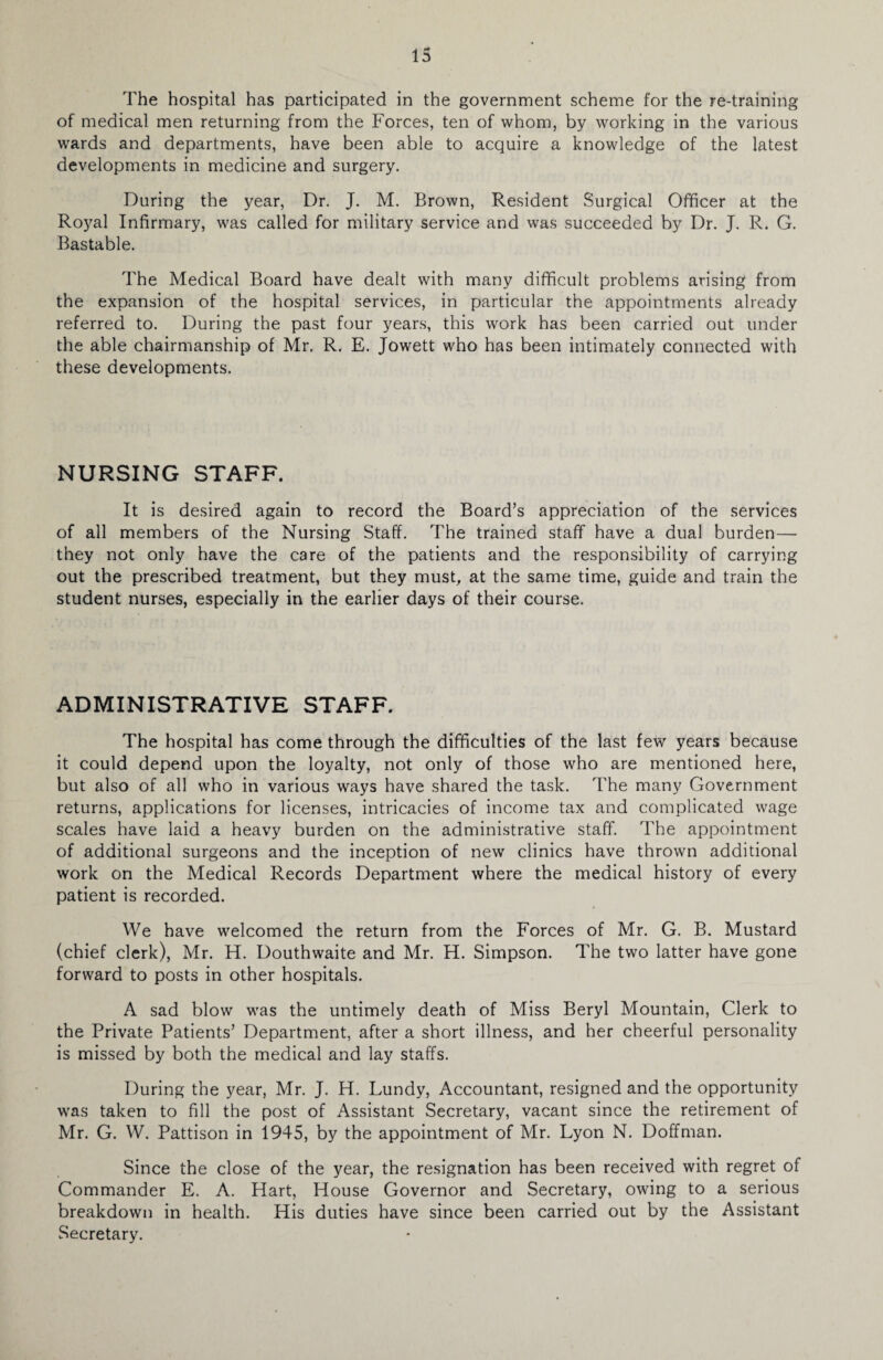 The hospital has participated in the government scheme for the re-training of medical men returning from the Forces, ten of whom, by working in the various wards and departments, have been able to acquire a knowledge of the latest developments in medicine and surgery. During the year, Dr. J. M. Brown, Resident Surgical Officer at the Royal Infirmary, was called for military service and was succeeded by Dr. J. R. G. Bastable. The Medical Board have dealt with many difficult problems arising from the expansion of the hospital services, in particular the appointments already referred to. During the past four years, this work has been carried out under the able chairmanship of Mr. R. E. Jowett who has been intimately connected with these developments. NURSING STAFF. It is desired again to record the Board’s appreciation of the services of all members of the Nursing Staff. The trained staff have a dual burden— they not only have the care of the patients and the responsibility of carrying out the prescribed treatment, but they must, at the same time, guide and train the student nurses, especially in the earlier days of their course. ADMINISTRATIVE STAFF. The hospital has come through the difficulties of the last few years because it could depend upon the loyalty, not only of those who are mentioned here, but also of all who in various ways have shared the task. The many Government returns, applications for licenses, intricacies of income tax and complicated wage scales have laid a heavy burden on the administrative staff. The appointment of additional surgeons and the inception of new clinics have thrown additional work on the Medical Records Department where the medical history of every patient is recorded. We have welcomed the return from the Forces of Mr. G. B. Mustard (chief clerk), Mr. H. Douthwaite and Mr. H. Simpson. The two latter have gone forward to posts in other hospitals. A sad blow was the untimely death of Miss Beryl Mountain, Clerk to the Private Patients’ Department, after a short illness, and her cheerful personality is missed by both the medical and lay staffs. During the year, Mr. J. H. Lundy, Accountant, resigned and the opportunity was taken to fill the post of Assistant Secretary, vacant since the retirement of Mr. G. W. Pattison in 1945, by the appointment of Mr. Lyon N. Doffman. Since the close of the year, the resignation has been received with regret of Commander E. A. Hart, House Governor and Secretary, owing to a serious breakdown in health. His duties have since been carried out by the Assistant Secretary.