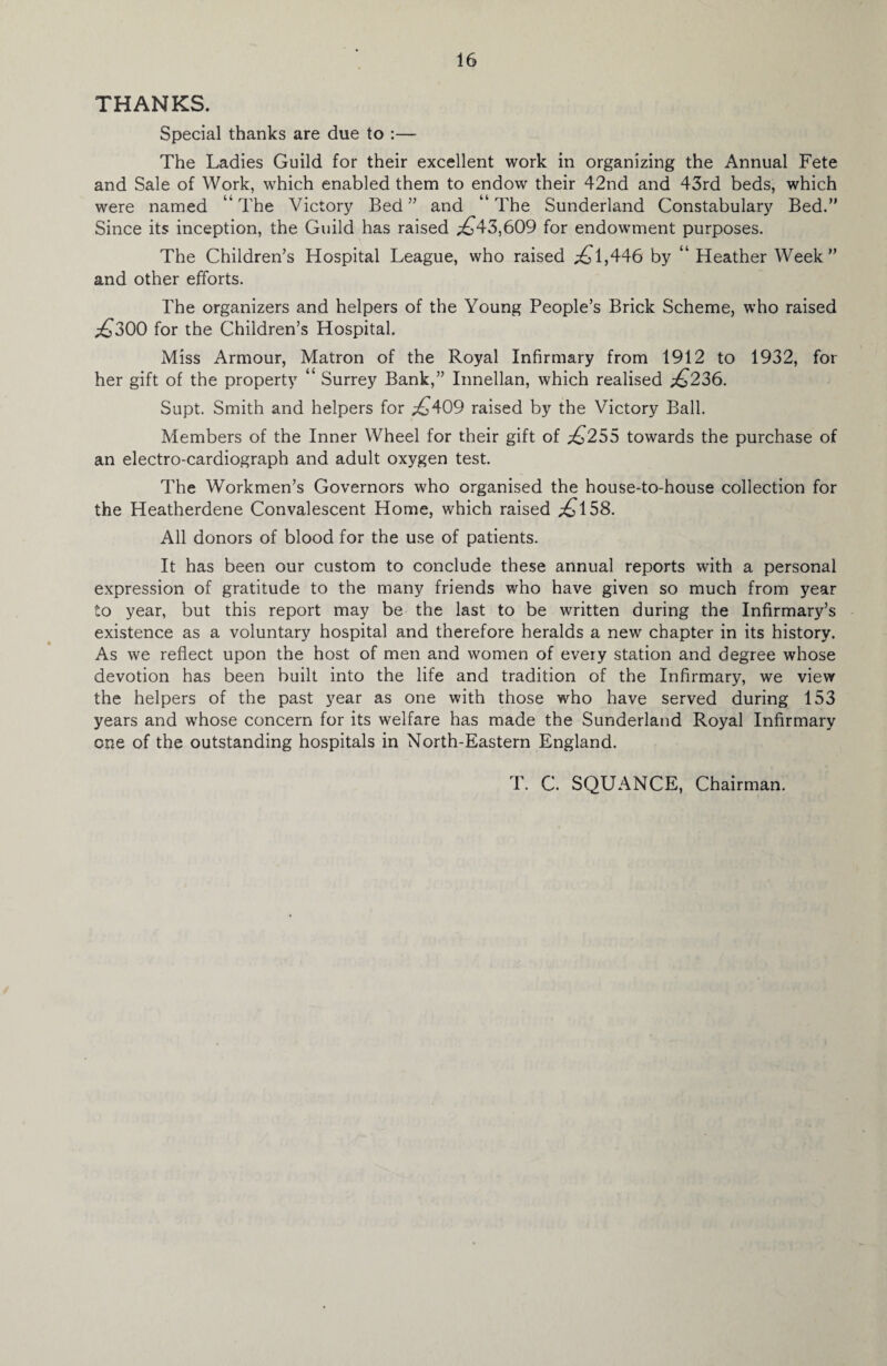 THANKS. Special thanks are due to :— The Ladies Guild for their excellent work in organizing the Annual Fete and Sale of Work, which enabled them to endow their 42nd and 43rd beds, which were named “The Victory Bed” and “The Sunderland Constabulary Bed.” Since its inception, the Guild has raised .£43,609 for endowment purposes. The Children’s Hospital League, who raised £l,446 by “ Heather Week” and other efforts. The organizers and helpers of the Young People’s Brick Scheme, who raised £300 for the Children’s Hospital. Miss Armour, Matron of the Royal Infirmary from 1912 to 1932, for her gift of the property “ Surrey Bank,” Innellan, which realised £236. Supt. Smith and helpers for £409 raised by the Victory Ball. Members of the Inner Wheel for their gift of £255 towards the purchase of an electro-cardiograph and adult oxygen test. The Workmen’s Governors who organised the house-to-house collection for the Heatherdene Convalescent Home, which raised £158. All donors of blood for the use of patients. It has been our custom to conclude these annual reports with a personal expression of gratitude to the many friends who have given so much from year to year, but this report may be the last to be written during the Infirmary’s existence as a voluntary hospital and therefore heralds a new chapter in its history. As we reflect upon the host of men and women of every station and degree whose devotion has been built into the life and tradition of the Infirmary, we view the helpers of the past year as one with those who have served during 153 years and whose concern for its welfare has made the Sunderland Royal Infirmary one of the outstanding hospitals in North-Eastern England. T. C. SQUANCE, Chairman.