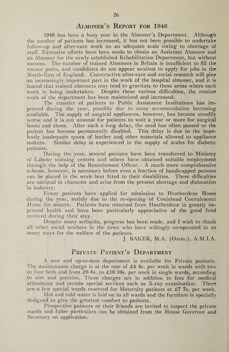 Almoner’s Report for 1946 1946 has been a busy year in the Almoner’s Department. Although the number of patients has increased, it has not been possible to undertake follow-up and after-care work on an adequate scale owing- to shortage of staff. Extensive efforts have been made to obtain an Assistant Almoner and an Almoner for the newly established Rehabilitation Department, but without success. The number of trained Almoners in Britain is insufficient to fill the vacant posts, and candidates do not appear anxious to apply for jobs in the North-East of England. Constructive after-care and social research will play an increasingly important part in the work of the hospital almoner, and it is feared that trained almoners may tend to gravitate to those areas where such work is being undertaken. Despite these various difficulties, the routine work of the department has been maintained and increased. The transfer of patients to Public Assistance Institutions has im¬ proved during the year, possibly due to more accommodation becoming available. The supply of surgical appliances, however, has become steadily worse and it is not unusual for patients to wait a year or more for surgical boots and shoes. After such a long delay, the need has often passed or the patient has become permanently disabled. This delay is due to the hope¬ lessly inadequate quota of leather and, other materials allowed to appliance makers. Similar delay is experienced in the supply of scales for diabetic patients. During the year, several patients have been transferred to Ministry of Labour training centres and others have obtained suitable employment through the help of the Resettlement Officer. A much more comprehensive scheme, however, is necessary before even a fraction of handicapped persons can be placed in the work best fitted to their disabilities. These difficulties are national in character and arise from the present shortage and dislocation in industry. Fewer patients have applied for admission to Heatherdene Home during the year, mainly due to the re-opening of Conishead Convalescent Home for miners. Patients have returned from Heatherdene in greatly im¬ proved health and have been particularly appreciative of the good food received during their stay. Despite many setbacks, progress has been made, and I wish to thank all other social workers in the town who have willingly co-operated in so many wavs for the welfare of the patients. J. BAKER, M.A. (Oxon.), A.M.I.A. Private Patient’s Department A new and up-to-date department is available for Private patients. The maintenance charge is at the rate of £4 4s. per week in wards with two or four beds and from £6 6s. to £10 10s. per week in single wards, according to size and position. These charges are in addition to fees for medical attendance and certain special services such as X-ray examination. There are a few special wards reserved for Maternity patients at £7 7s. per week. Hot and cold water is laid on to all wards and the furniture is specially designed to give the greatest comfort to patients. Prospective patients or their friends are invited to inspect the private wards and fuller particulars can be obtained from the House Governor and Secretary on application.