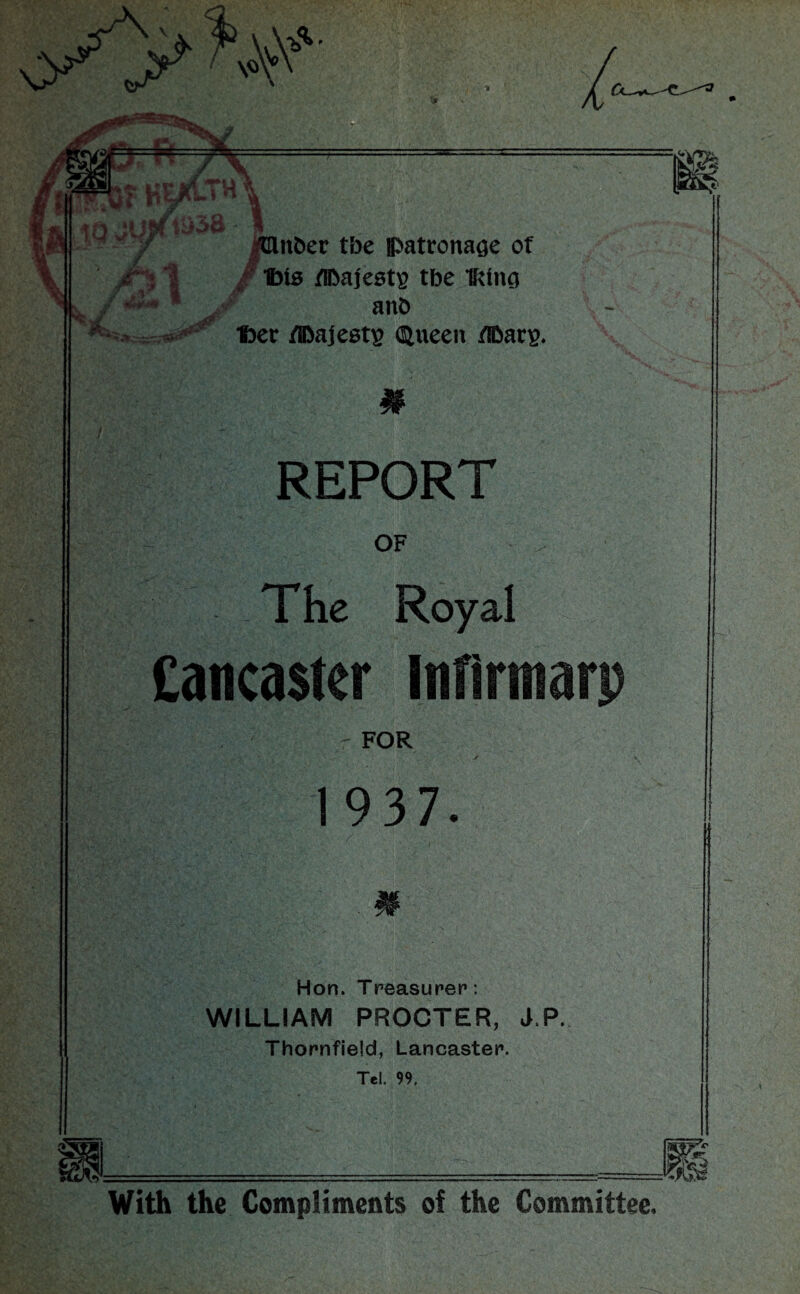 ijer ry'k-1 ,J \ tfs I t~H 1 *>*»-*&' <0 /Huber tbe patronage of Ibis tlbajestg tbe IRIng anb Iber /TOajests Queen fiDars. # REPORT OF The Royal Cancaster infirmarp FOR 1937. Hon. Treasurer: WILLIAM PROCTER, J.P. Thornfield, Lancaster. Tel. 99. — With the Compliments of the Committee.