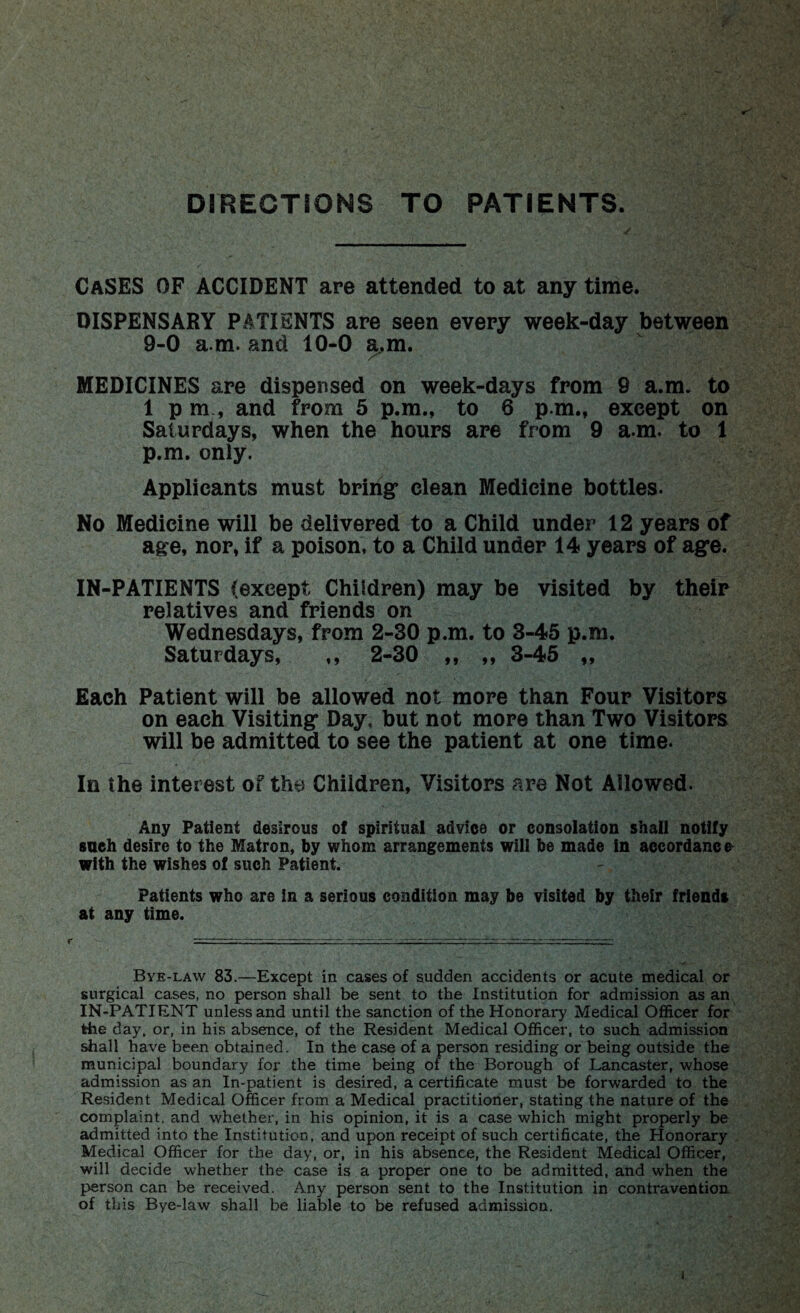 DIRECTIONS TO PATIENTS. CASES OF ACCIDENT are attended to at any time. DISPENSARY PATIENTS are seen every week-day between 9-0 a m. and 10-0 a.m. MEDICINES are dispensed on week-days from 9 a.m. to 1 pm, and from 5 p.m., to 6 p.m., except on Saturdays, when the hours are from 9 a.m. to 1 p.m. only. Applicants must bring* clean Medicine bottles. No Medicine will be delivered to a Child under 12 years of age, nor, if a poison, to a Child under 14 years of ag*e. IN-PATIENTS (except Children) may be visited by their relatives and friends on Wednesdays, from 2-30 p.m. to 3-45 p.m. Saturdays, ,, 2-30 ,, „ 3-45 „ Each Patient will be allowed not more than Four Visitors on each Visiting* Day. but not more than Two Visitors will be admitted to see the patient at one time. In the interest of the Chiidren, Visitors are Not Allowed. Any Patient desirous of spiritual advice or consolation shall notify sueh desire to the Matron, by whom arrangements will be made in accordance with the wishes of such Patient. Patients who are in a serious condition may be visited by their friends at any time. Bye-law 83.—Except in cases of sudden accidents or acute medical or surgical cases, no person shall be sent to the Institution for admission as an IN-PATIENT unless and until the sanction of the Honorary Medical Officer for the day. or, in his absence, of the Resident Medical Officer, to such admission shall have been obtained. In the case of a person residing or being outside the municipal boundary for the time being of the Borough of Lancaster, whose admission as an In-patient is desired, a certificate must be forwarded to the Resident Medical Officer from a Medical practitioner, stating the nature of the complaint, and whether, in his opinion, it is a case which might properly be admitted into the Institution, and upon receipt of such certificate, the Honorary Medical Officer for the day, or, in his absence, the Resident Medical Officer, will decide whether the case is a proper one to be admitted, and when the person can be received. Any person sent to the Institution in contravention of this Bye-law shall be liable to be refused admission, i