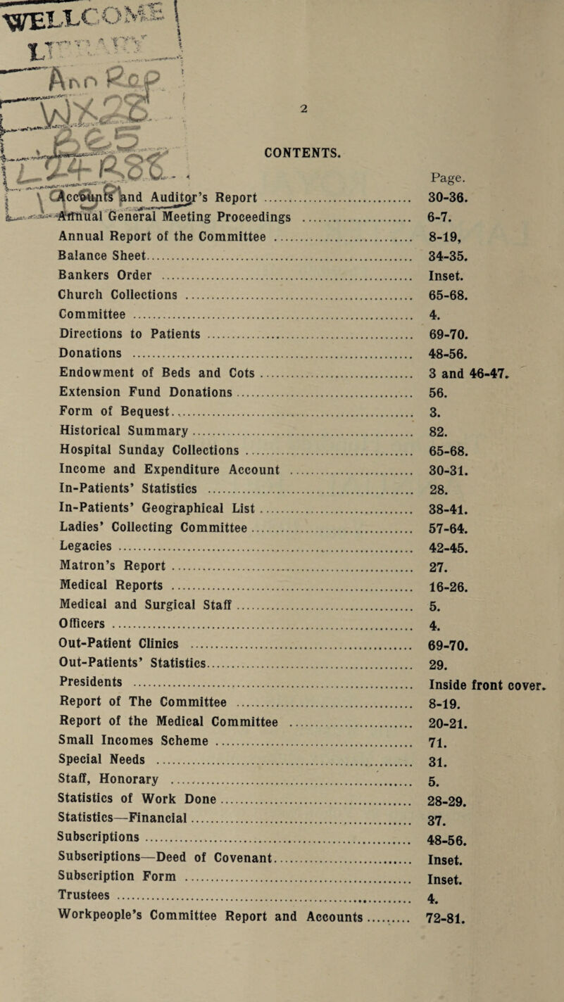 1.^ - •^£:'_- —”A^o)?-Op ' Pi|# : I CONTENTS, I V dijcc^^^^nd AudU^’s Report . r... ^iflfirPXiarCreneral Meeting Proceedings . Annual Report of the Committee . Balance Sheet. Bankers Order . Church Collections . Committee . Directions to Patients .. Donations . Endowment of Beds and Cots. Extension Fund Donations. Form of Bequest... Historical Summary. Hospital Sunday Collections .. Income and Expenditure Account . In-Patients’ Statistics . In-Patients’ Geographical List. Ladies’ Collecting Committee. Legacies . Matron’s Report. Medical Reports . Medical and Surgical Staff. Officers . Out-Patient Clinics . Out-Patients’ Statistics. Presidents . Report of The Committee . Report of the Medical Committee . Small Incomes Scheme . Special Needs . Staff, Honorary .. Statistics of Work Done. Statistics—Financial. Subscriptions. Subscriptions—Deed of Covenant. Subscription Form . Trustees . •...•••»••• Workpeople’s Committee Report and Accounts Page. 30-36. 6-7. 8-19, 34-35. Inset. 65-68. 4. 69-70. 48-56. 3 and 46-47. 56. 3. 82. 65-68. 30-31. 28. 38-41. 57-64. 42-45. 27. 16-26. 5. 4. 69-70. 29. Inside front cover. 8-19. 20-21. 71. 31. 5. 28-29. 37. 48-56. Inset. Inset. 4. 72-81.