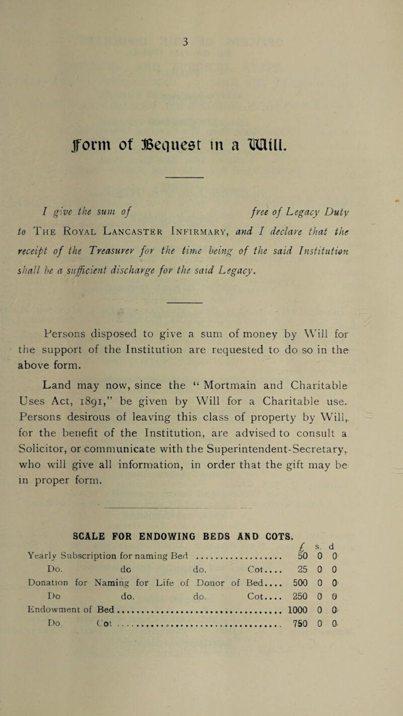 jform of Bequest m a Mill. I give the sum of free of Legacy Duty to The Royal Lancaster Infirmary, and I declave that the receipt of the Treasurer for the time being of the said Institution shall be a sufficient discharge for the said Legacy. Persons disposed to give a sum of money by Wdll for the support of the Institution are requested to do so in the above form. Land may now, since the “ Mortmain and Charitable Uses Act, 1891,” be given by Will for a Charitable use. Persons desirous of leaving this class of property by Will, for the benefit of the Institution, are advised to consult a Solicitor, or communicate with the Superintendent-Secretary, who will give all information, in order that the gift may be in proper form. SCALE FOR ENDOWING BEDS AND COTS. / s- d Yearly Subscription for naming Bed . 50 0 0 Do. do do. Cot.... 25 0 0 Donation for Naming for Life of Donor of Bed.... 500 0 0 1)0 do. do. Cot.... 250 0 0 Endowment of Bed. 1000 0 0 Do Cot... 750 0 0