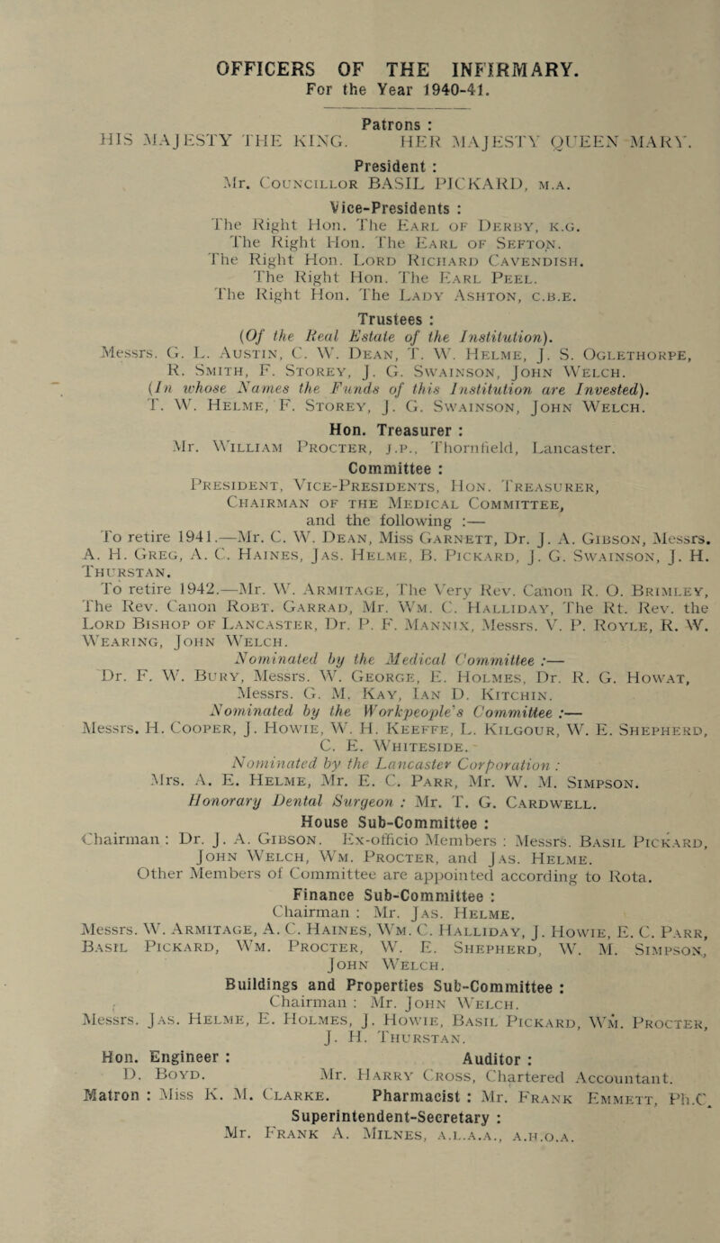 OFFICERS OF THE INFIRMARY. For the Year 1940-41. PSitrons * HIS MAJESTY THE KING. HER MAJESTY Ol^EEX MARY. President : .Mr. Councillor BASIL PICKARD, m.a. Vice-Presidents ; The Right Hon. The EH.rl of Derby, k.g. The Right Hon. The Earl of Sefton. The Right Hon. Lord Richard Cavendish. The Right Hon. The Earl Peel. The Right Hon. The Lady Ashton, c.b.e. Trustees : {Of the Real Estate of the Institution). Messrs. G. L. Austin, C. W. Dean, T. Yh Helme, J. S. Oglethorpe, R. .Smith, F. Storey, J. G. Swainson, John Welch. {In whose Names the Funds of this Institution are Invested). T. W. Helme, F. Storey, J. G. Swainson, John Welch. Hon. Treasurer : .Mr. William Procter, j.p., Thornfield, Lancaster. Committee : President, Vice-Presidents, Hon. Treasurer, Chairman of the Medic.\l Committee, and the following :— To retire 1941.—Mr. C. W. Dean, Miss Garnett, Dr. J. A. Gibson, IMessrs. A. H. Greg, A. C. H.\ines, J.'YS. Helme, B. Pick.-vrd, J. G. Sw.ainson, J. H. Thurstan. To retire 1942.—Mr. W. Armit.vge, The Very Rev. Canon R. O. Brimley, The Rev. Canon Robt. Garrad, Mr. Wm. C. Halliday, The Rt. Rev. the Lord Bishop of Lancaster, Dr. P. F. Mannlx, Messrs. V. P. Royle, R. W. Wearing, John Welch. Nominated by the Medical Committee :— 'Dr. F. W. Bury, Messrs. W. George, E. Holmes, Dr. R. G. Howat, iMessrs. G. M, Kay, Ian D. Kitchin. Nominated by the Workpeo'ple's Committee :— Messrs. H. Cooper, J. Howie, W. H, Keeffe, L. Kilgour, W. E. Shepherd, C. E. W'hiteside. Nominated by the Lancaster Corporation : Mrs. A. E. Helme, Mr. E. C. Parr, Mr. W. M. Simpson. Honorary Dental Surgeon : Mr. T. G. Cardwell. House Sub-Committee : Chairman : Dr. J. A. Gibson. Ex-officio Members ; Messrs. Basil Pickard, John Welch, Wm. Procter, and Jas. Helme. Other Members of Committee are appointed according to Rota. Finance Sub-Committee ; Chairman : Mr. Jas. Helme. ISIessrs. Armitage, A. C. Haines, W m. C. Halliday, J. Howie, E. C. P.arr, Basil Pickard, W'm. Procter, W. E. Shepherd, Wa M. Simpson,’ John W'elch. Buildings and Properties Sub-Committee : Chairman ; Mr. John Welch. Messrs. Jas. Helme, E. PIolmes, J. Howie, Basil Pick.ard, W'm. Procter, J. H. Thurstan. Hon. Engineer : Auditor : D. Boyd. iVlr. PIarry C^ross, Chartered Accountant. Matron : Miss K. M. Clarke. Pharmacist : iVlr. P'rank Emmett, Ph.C Superintendent-Secretary : Mr. P'rank a. Milnes, a.l.a.a., a.h.o.a.