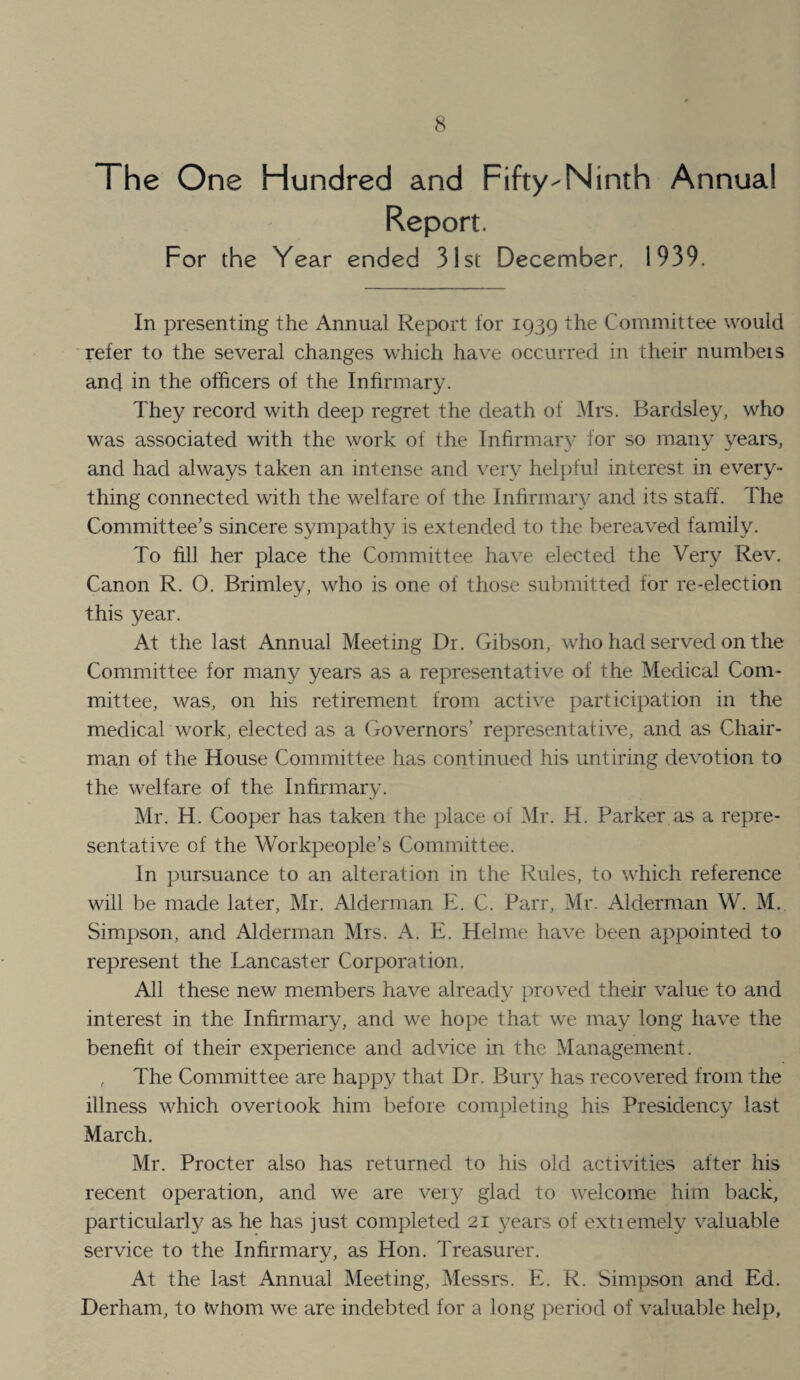 The One Hundred and Fifty-Ninth Annual Report. For the Year ended 31st December. 1939. In presenting the Annual Report for 1939 the Committee would refer to the several changes which have occurred in their numbeis and in the officers of the Infirmary. They record with deep regret the death of Mrs. Bardsley, who was associated with the work of the Infirmar}-’ for so many years, and had always taken an intense and very helpful interest in every¬ thing connected with the welfare of the Infirmary and its staff. The Committee's sincere sympathy is extended to the bereaved family. To fill her place the Committee have elected the Very Rev. Canon R. O. Brimley, who is one of those submitted for re-election this year. At the last Annual Meeting Dr. Gibson, who had served on the Committee for many years as a representative of the Medical Com¬ mittee, was, on his retirement from active participation in the medical work, elected as a Governors’ representative, and as Chair¬ man of the House Committee has continued his untiring devotion to the welfare of the Inhrmary. Mr. H. Cooper has taken the place of Mr. H. Parker as a repre¬ sentative of the Workpeople’s Committee. In pursuance to an alteration in the Rules, to which reference will be made later, Mr. Alderman E. C. Parr, Mr. Alderman W. M. Simpson, and Alderman Mrs. A. E. Helme have been appointed to represent the Lancaster Corporation. All these new members have already proved their value to and interest in the Infirmary, and we hope that we may long have the benefit of their experience and advice in the Management. . The Committee are happy that Dr. Bury has recovered from the illness which overtook him before completing his Presidency last March. Mr. Procter also has returned to his old activities after his recent operation, and we are very glad to welcome him back, particularly as he has just completed 21 years of extiemely valuable service to the Infirmary, as Hon. Treasurer. At the last Annual Meeting, Messrs. E. R. Simpson and Ed. Derham, to whom we are indebted for a long period of valuable help,