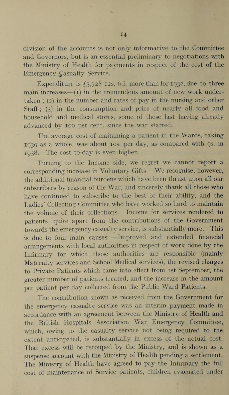 division of the accounts is not only informative to the Committee and Governors, but is an essential preliminary to negotiations with the Ministry of Health for payments in respect of the cost of the Emergency fasualty Service. Expenditure is £5,728 12s. 6d. more than for 1938, due to three main increases—(i) in the tremendous amount of new work under¬ taken ; (2) in the number and rates of pay in the nursing and other Staff ; (3) in the consumption and price of nearly all food and household and medical stores, some of these last having alread}^ advanced by 100 per cent, since the war started. The average cost of maitaining a patient in the Wards, taking 1939 as a vTole, was about los. per day, as compared with 9s. in 1938. The cost to-day is even higher. Turning to the Income side, we regret we cannot report a corresponding increase in Voluntary Gifts. We recognise, however, the additional hnancial burdens which have been thrust upon all our subscribers by reason of the War, and sincerely thank all those who have continued to subscribe to the best of their ability, and the Ladies’ Collecting Committee who have worked so hard to maintain the volume of their collections. Income for services rendered to patients, quite apart from the contributions of the Government towards the emergency casualty seiwice, is substantially more. This is due to four main causes :—Improved and extended financial arrangements with local authorities in respect of work done by the Infirmary for which those authorities are responsible (mainly Maternity services and School Medical services), the revised charges to Private Patients which came into effect from ist September, the greater number of patients treated, and the increase in the amount per patient per day collected from the Public Ward Patients. I'he contribution shown as received from the Government for the emergency casualty service was an interim payment made in accordance with an agreement between the Ministry of Health and the British Hospitals Association War Emergency Committee, which, owing to the casualty service not being required to the extent anticipated, is substantially in excess of the actual cost. That excess will be recouped by the Ministry, and is shown as a suspense account with the Ministry of Health pending a settlement. The Ministry of Health have agreed to pay the Infirmary the full cost of maintenance of Service patients, children evacuated under