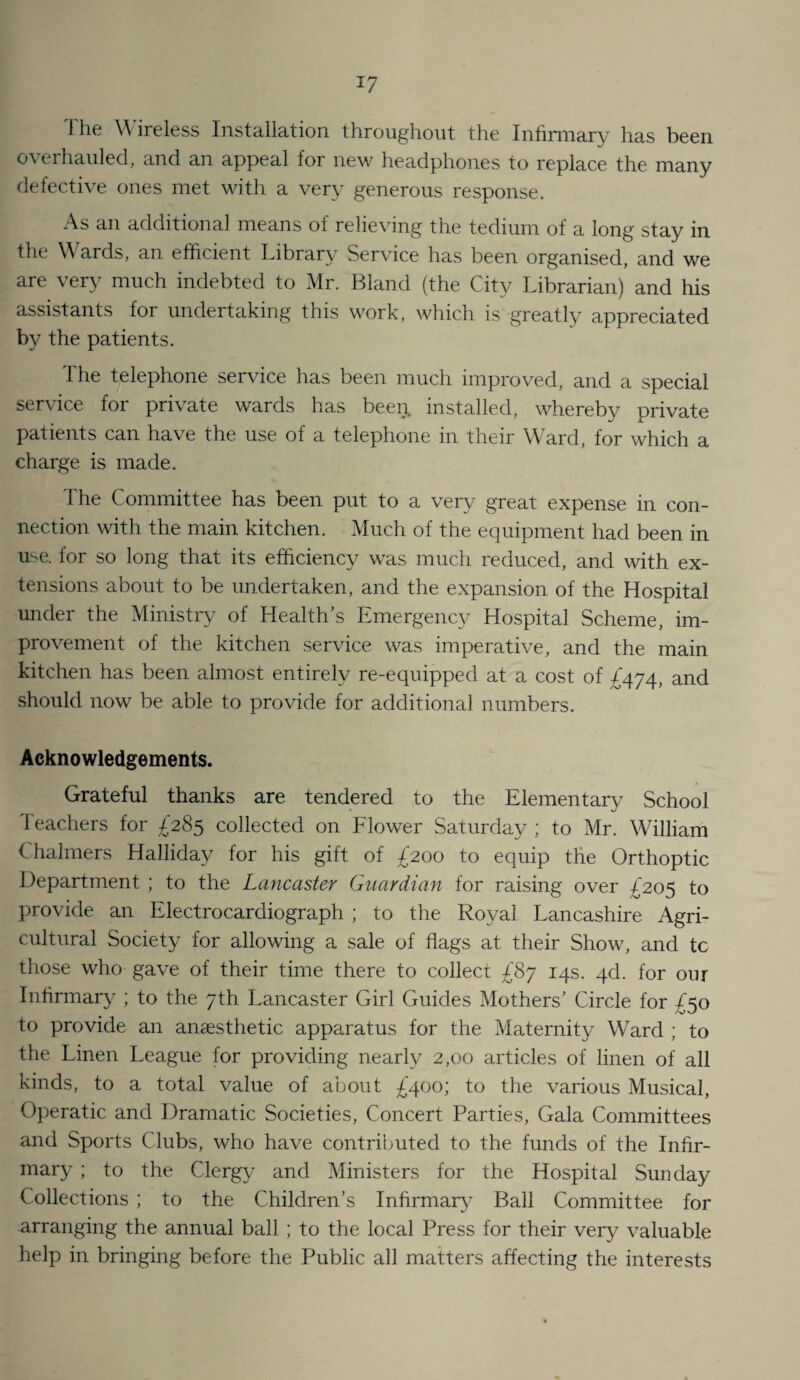 The W'ireless Installation throughout the Infirmary has been overhauled, and an appeal for new headphones to replace the many defective ones met with a very generous response. As an additional means of relieving the tedium of a long stay in the W ards, an efficient Library Service has been organised, and we are very much indebted to Mr. Bland (the City Librarian) and his assistants for undertaking this work, which is greatly appreciated by the patients. The telephone service has been much improved, and a special service for private wards has been, installed, whereby private patients can have the use of a telephone in their Ward, for which a charge is made. The Committee has been put to a very great expense in con¬ nection with the main kitchen. Much of the equipment had been in use. for so long that its efficiency was much reduced, and with ex¬ tensions about to be undertaken, and the expansion of the Hospital under the Ministry of Health’s Emergency Hospital Scheme, im¬ provement of the kitchen service was imj>erative, and the main kitchen has been almost entirely re-equipped at a cost of and should now be able to provide for additional numbers. Acknowledgements. Grateful thanks are tendered to the Elementary School Teachers for £285 collected on Flower Saturday ; to Mr. William Chalmers Halliday for his gift of £200 to equip the Orthoptic Department ; to the Lancaster Guardian for raising over ;^205 to provide an Electrocardiograph ; to the Royal Lancashire Agri¬ cultural Society for allowing a sale of flags at their Show, and tc those who gave of their time there to collect £87 14s. qd. for our Inhrmar}^ ; to the 7th Lancaster Girl Guides Mothers’ Circle for ;f5o to provide an anaesthetic apparatus for the Maternity Ward ; to the Linen League for providing nearly 2,00 articles of linen of all kinds, to a total value of about £400; to the various Musical, Operatic and Dramatic Societies, Concert Parties, Gala Committees and Sports Clubs, who have contributed to the funds of the Infir¬ mary ; to the Clergy and Ministers for the Hospital Sunday Collections ; to the Children’s Infirmar}' Ball Committee for arranging the annual ball ; to the local Press for their very valuable help in bringing before the Public all matters affecting the interests
