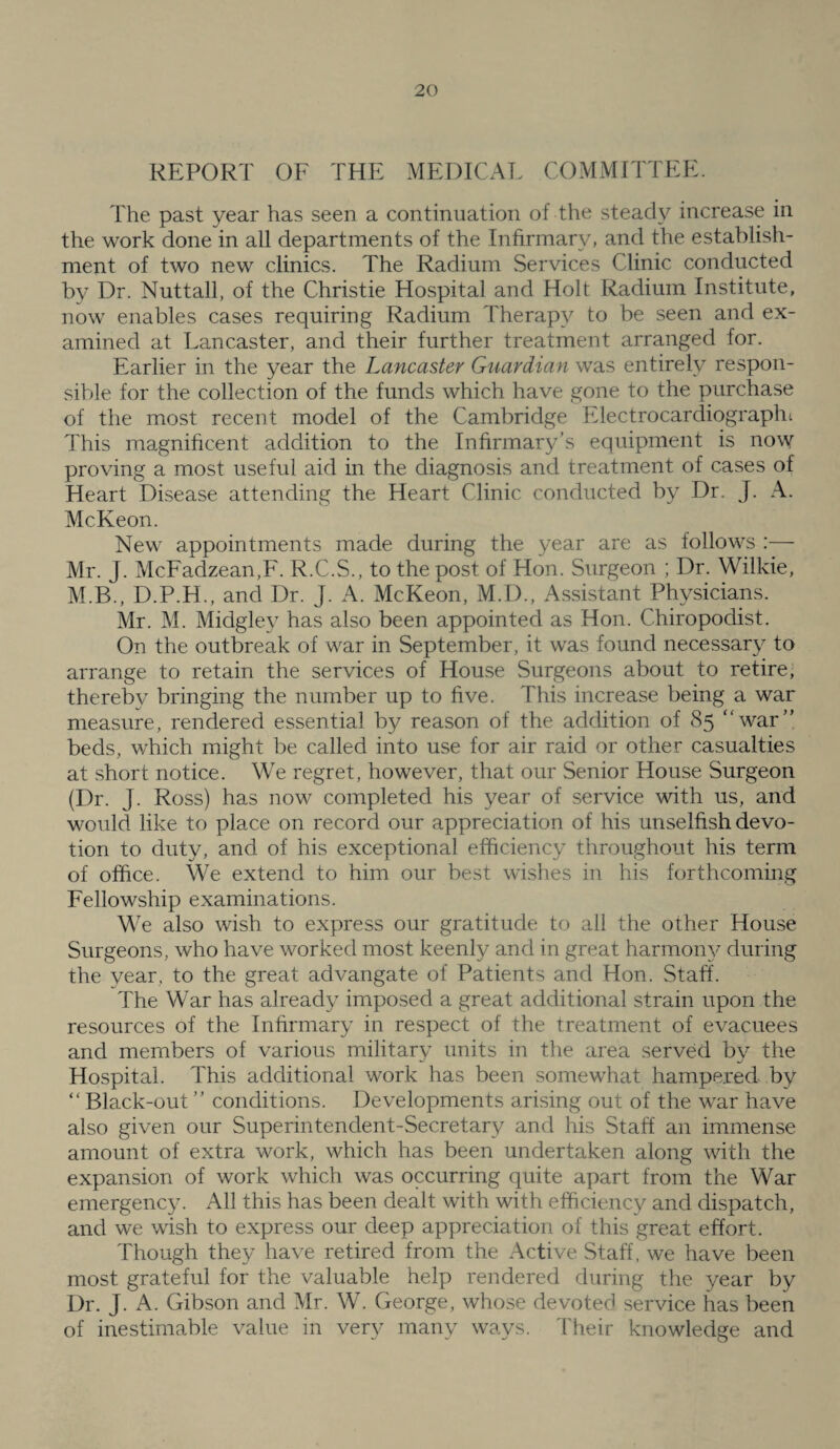 REPORT OF THE MEDICAL COMMITTEE. The past year has seen a continuation of the steady increase in the work done in all departments of the Infirmary, and the establish¬ ment of two new clinics. The Radium Services Clinic conducted by Dr. Nuttall, of the Christie Hospital and Holt Radium Institute, now enables cases requiring Radium Therapy to be seen and ex¬ amined at Lancaster, and their further treatment arranged for. Earlier in the year the Lancaster Guardian was entirely respon¬ sible for the collection of the funds which have gone to the purchase of the most recent model of the Cambridge Electrocardiographt This magnihcent addition to the Infirmary’s equipment is now proving a most useful aid in the diagnosis and treatment of cases of Heart Disease attending the Heart Clinic conducted by Dr. J. A. McKeon. New appointments made during the year are as follows —■ Mr. J. McFadzean,F. R.C.S., to the post of Hon. Surgeon ; Dr. Wilkie, M.B., D.P.H., and Dr. J. A. McKeon, M.D., Assistant Physicians. Mr. M. Midgley has also been appointed as Hon. Chiropodist. On the outbreak of war in September, it was found necessary to arrange to retain the services of House Surgeons about to retire, thereby bringing the number up to five. This increase being a war measure, rendered essential by reason of the addition of 85 war” beds, which might be called into use for air raid or other casualties at short notice. We regret, however, that our Senior House Surgeon (Dr. J. Ross) has now completed his year of service with us, and would like to place on record our appreciation of his unselfish devo¬ tion to duty, and of his exceptional efficiency throughout his term of office. We extend to him our best wishes in his forthcoming Fellowship examinations. We also wish to express our gratitude to all the other House Surgeons, who have worked most keenly and in great harmoii}^ during the year, to the great advangate of Patients and Hon. Staff. The War has already imposed a great additional strain upon the resources of the Infirmary in respect of the treatment of evacuees and members of various military units in the area served by the Hospital. This additional work has been somewhat hampered by  Black-out ” conditions. Developments arising out of the war have also given our Superintendent-Secretary and his Staff an immense amount of extra work, which has been undertaken along with the expansion of work which was occurring quite apart from the War emergency. All this has been dealt with with efficiency and dispatch, and we wish to express our deep appreciation of this great effort. Though they have retired from the Active Staff, we have been most grateful for the valuable help rendered during the year by Dr. J. A. Gibson and Mr. W. George, whose devoted service has been of inestimable value in very many ways. Their knowledge and