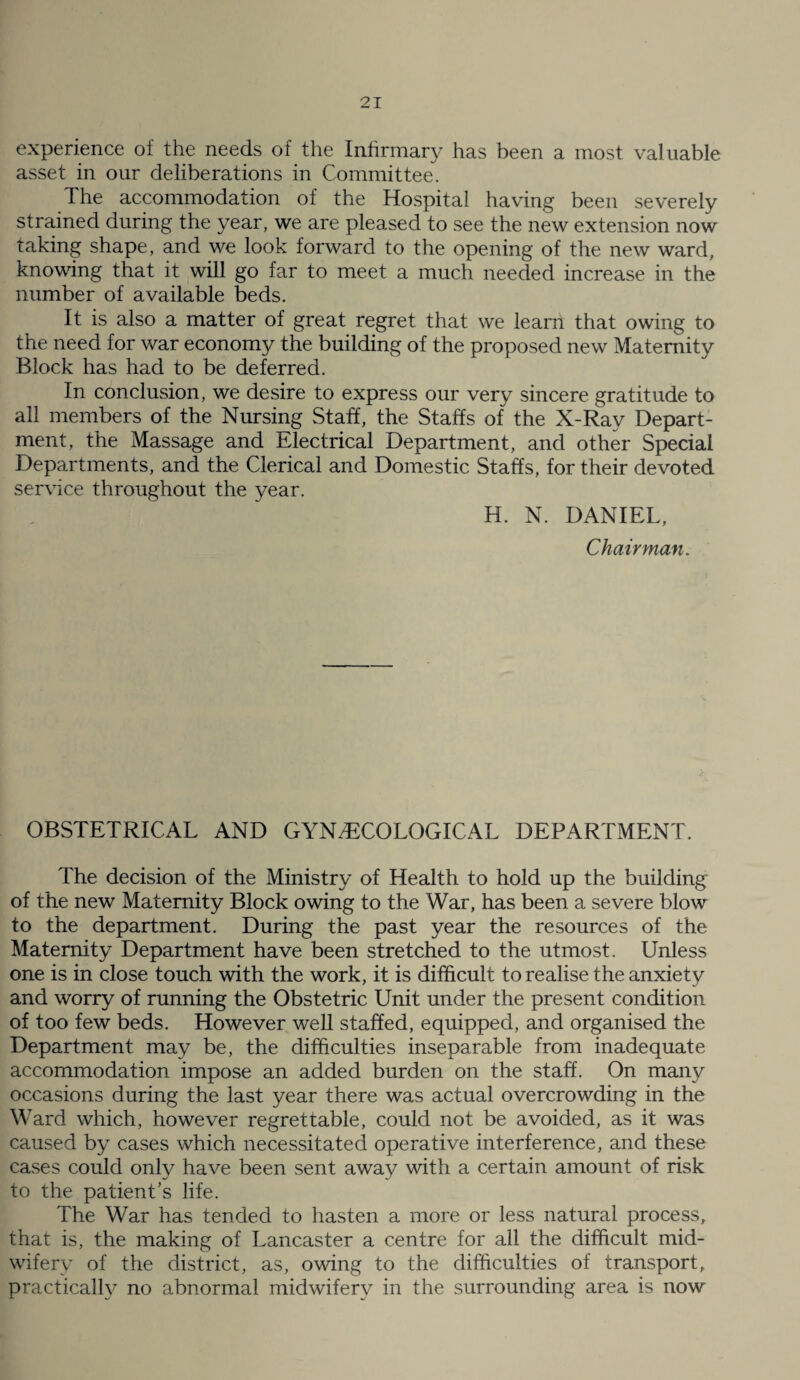 experience of the needs of the Infirmary has been a most valuable asset in our deliberations in Committee. The accommodation of the Hospital having been severely stra.ined during the year, we are pleased to see the new extension now taking shape, and we look forward to the opening of the new ward, knowing that it will go far to meet a much needed increase in the number of available beds. It is also a matter of great regret that we learn that owing to the need for war economy the building of the proposed new Maternity Block has had to be deferred. In conclusion, we desire to express our very sincere gratitude to all members of the Nursing Staff, the Staffs of the X-Ray Depart¬ ment, the Massage and Electrical Department, and other Special Departments, and the Clerical and Domestic Staffs, for their devoted service throughout the year. H. N. DANIEL, Chairman. OBSTETRICAL AND GYNAECOLOGICAL DEPARTMENT. The decision of the Ministry of Health to hold up the building of the new Maternity Block owing to the War, has been a severe blow to the department. During the past year the resources of the Maternity Department have been stretched to the utmost. Unless one is in close touch with the work, it is difficult to realise the anxiety and worry of running the Obstetric Unit under the present condition of too few beds. However well staffed, equipped, and organised the Department may be, the difficulties inseparable from inadequate accommodation impose an added burden on the staff. On many occasions during the last year there was actual overcrowding in the Ward which, however regrettable, could not be avoided, as it was caused by cases which necessitated operative interference, and these cases could only have been sent away with a certain amount of risk to the patient’s life. The War has tended to hasten a more or less natural process, that is, the making of Lancaster a centre for all the difficult mid¬ wifery of the district, as, owing to the difficulties of transport, practically no abnormal midwifery in the surrounding area is now