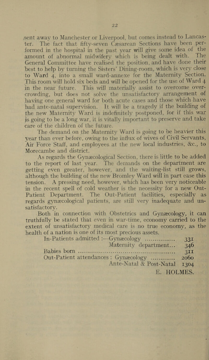 ;Sent away to Manchester or Liverpool, but conies instead to Lancas¬ ter. The fact that fifty-seven Caesarean Sections have been per¬ formed in the hospital in the past year will give some idea of the amount of abnormal midwifery whicfi is being dealt with. The General Committee have realised the position, and have done their best to help by turning the Sisters’ Dining-room, which is very close to Ward 4, into a small ward-annexe for the Maternity Section. This room will hold six beds and will be opened for the use of Ward 4 in the near future. This will materially assist to overcome over¬ crowding, but does not solve the unsatisfactory arrangement of having one general ward for both acute cases and those which have had ante-natal supervision. It will be a tragedy if the building of the new Maternit}^ Ward is indefinitely postponed, for if this war jis going to be a long war, it is vitally important to preserve and take care of the children of the future. The demand on the Maternity Ward is going to be heavier this year than ever before, owing to the influx of wives of Civil Servants, Air Force Staff, and employees at the new local industries, (S:c., to Morecambe and district. As regards the Gynaecological Section, there is little to be added to the report of last year. The demands on the department are getting even greater, however, and the waiting-list still grows, although the building of the new Bromley Ward will in part ease this tension. A pressing need, however, which has been very noticeable in the recent spell of cold weather is the necessity for a new Out- Patient Department. The Out-Patient facilities, especially as regards gynaecological patients, are still very inadequate and un¬ satisfactory. Both in connection with Obstetrics and Gynaecology, it can truthfully be stated that even in war-time, economy carried to the extent of unsatisfactory medical care is no true economy, as the health of a nation is one of its most precious assets. In-Patients admitted :—Gynaecology . 331 Maternity department... 346 Babies born . 311 Out-Patient attendances : Gynaecology . 2060 Ante-Natal & Post-Natal 1304 E. HOLMES.